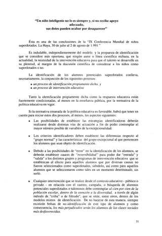 "Un niño inteligente no lo es siempre y, si no recibe apoyo
adecuado,
sus dotes pueden acabar por desaparecer"

Ésta es una de las conclusiones de la "IX Conferencia Mundial de niños
superdotados. La Haya, 30 de julio al 2 de agosto de 1.991."
Es indudable, independientemente del modelo y la propuesta de identificación
que se considere más oportuna, que ningún autor o línea científica rechaza, en la
actualidad, la necesidad de la intervención educativa para que el talento se desarrolle en
su plenitud, al margen de la discusión científica de considerar a los niños como
superdotados o no.
La identificación de los alumnos potenciales
necesariamente, la conjunción de los siguientes procesos:

superdotados

conlleva,

• un proceso de identificación propiamente dicho, y
• un proceso de intervención educativa
Tanto la identificación propiamente dicha como la respuesta educativa están
fuertemente condicionadas, al menos en la enseñanza pública, por la normativa de la
política educativa en vigor.
Si la normativa emanada de la política educativa es favorable, habrá que tener en
cuenta para iniciar estos dos procesos, al menos, los aspectos siguientes:
•

Las posibilidades de establecer las estrategias identificadoras deberán
realizarse desde distintas vías de actuación a fin de poder contemplar el
mayor número posible de variables de la excepcionalidad.

•

Los criterios identificadores deben establecer las diferencias respecto al
"grupo normal" y las características del grupo excepcional al que pertenecen
los alumnos que sean objeto de identificación.

•

Debido a las posibilidades de "error" en la identificación de los alumnos, se
deberán establecer cauces de "reversibilidad" para poder dar "entrada" y
"salida" a los distintos grupos y programas de intervención educativa que se
establezcan al efecto para aquellos alumnos que por diversas causas no
fueron seleccionados como superdotados, siéndolo, así como para aquellos
alumnos que se seleccionaron como tales en un momento determinado, sin
serlo.

•

Cualquier intervención que se realice desde el contexto educativo - público o
privado - en relación con el rastreo, campaña, o búsqueda de alumnos
potenciales superdotados o talentosos debe contemplar al cien por cien de la
población escolar, dentro de la atención a la diversidad, a través de algún
método de "criba" o de filtrado", que se sitúe, entre otros, dentro de los
modelos mixtos de identificación. De no hacerse de esta manera, siempre
existirán bolsas de no-identificación de este tipo de alumnos y como
consecuencia, los más perjudicados serán los alumnos de las clases sociales
más desfavorecidas.
31

 