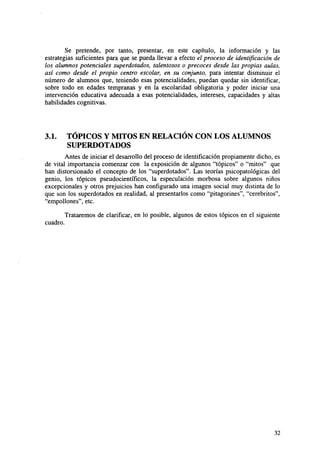 Se pretende, por tanto, presentar, en este capítulo, la información y las
estrategias suficientes para que se pueda llevar a efecto el proceso de identificación de
los alumnos potenciales superdotados, talentosos o precoces desde las propias aulas,
así como desde el propio centro escolar, en su conjunto, para intentar disminuir el
número de alumnos que, teniendo esas potencialidades, puedan quedar sin identificar,
sobre todo en edades tempranas y en la escolaridad obligatoria y poder iniciar una
intervención educativa adecuada a esas potencialidades, intereses, capacidades y altas
habilidades cognitivas.

3.1.

TÓPICOS Y MITOS EN RELACIÓN CON LOS ALUMNOS
SUPERDOTADOS

Antes de iniciar el desarrollo del proceso de identificación propiamente dicho, es
de vital importancia comenzar con la exposición de algunos "tópicos" o "mitos" que
han distorsionado el concepto de los "superdotados". Las teorías psicopatológicas del
genio, los tópicos pseudocientíficos, la especulación morbosa sobre algunos niños
excepcionales y otros prejuicios han configurado una imagen social muy distinta de lo
que son los superdotados en realidad, al presentarlos como "pitagorines", "cerebritos",
"empollones", etc.
Trataremos de clarificar, en lo posible, algunos de estos tópicos en el siguiente
cuadro.

32

 