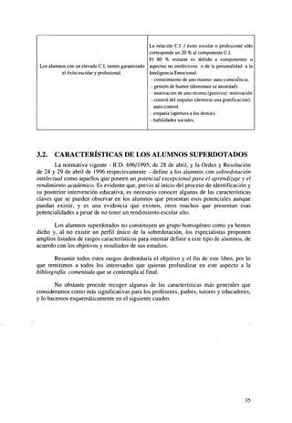 La relación C.I. / éxito escolar o profesional sólo
corresponde un 20 % al componente C.I.
El 80 % restante es debido a componentes o
Los alumnos con un elevado C.I. tienen garantizado aspectos no intelectivos o de la personalidad: a la
Inteligencia Emocional:
el éxito escolar y profesional.
- conocimiento de uno mismo: auto-consciéncia.
- gestión de humor (disminuir su ansiedad).
- motivación de uno mismo (positiva): motivación
- control del impulso (demorar una gratificación):
auto-control.
- empatia (apertura a los demás).
- habilidades sociales.

3.2.

CARACTERÍSTICAS DE LOS ALUMNOS SUPERDOTADOS

La normativa vigente - R.D. 696/1995, de 28 de abril, y la Orden y Resolución
de 24 y 29 de abril de 1996 respectivamente - define a los alumnos con sobredotación
intelectual como aquellos que poseen un potencial excepcional para el aprendizaje y el
rendimiento académico. Es evidente que, previo al inicio del proceso de identificación y
su posterior intervención educativa, es necesario conocer algunas de las características
claves que se pueden observar en los alumnos que presentan esos potenciales aunque
puedan existir, y es una evidencia que existen, otros muchos que presentan esas
potencialidades a pesar de no tener un rendimiento escolar alto.
Los alumnos superdotados no constituyen un grupo homogéneo como ya hemos
dicho y, al no existir un perfil único de la sobredotación, los especialistas proponen
amplios listados de rasgos característicos para intentar definir a este tipo de alumnos, de
acuerdo con los objetivos y resultados de sus estudios.
Resumir todos estos rasgos desbordaría el objetivo y el fin de este libro, por lo
que remitimos a todos los interesados que quieran profundizar en este aspecto a la
bibliografía comentada que se contempla al final.
No obstante procede recoger algunas de las características más generales que
consideramos como más significativas para los profesores, padres, tutores y educadores,
y lo hacemos esquemáticamente en el siguiente cuadro.

35

 