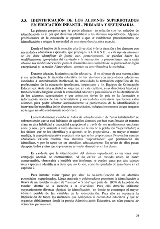 3.3.

IDENTIFICACIÓN DE LOS ALUMNOS SUPERDOTADOS
EN EDUCACIÓN INFANTIL, PRIMARIA Y SECUNDARIA

La primera pregunta que se puede plantear en relación con los métodos de
identificación es el por qué debemos identificar a los alumnos superdotados. Algunos
profesionales de la educación se oponen a que se establezcan procedimientos de
identificación y niegan la necesidad de una atención educativa especial.
Desde el ámbito de la atención a la diversidad y de la atención a los alumnos con
necesidades educativas especiales, que propugna la L.O.G.S.E., a este tipo de alumnos
se les debe identificar de forma que, posteriormente, se puedan hacer las
modificaciones apropiadas del currículo y la instrucción y proporcionar así a cada
alumno los medios necesarios para el desarrollo más completo de su potencial de logro
excepcional y, a medio / largo plazo, aporten su contribución a la sociedad.
Durante décadas, la administración educativa, al no afrontar de una manera clara
y sin subterfugios la atención educativa de los alumnos con necesidades educativas
asociadas a sobredotación intelectual, ha descuidado la formación específica de los
profesionales de la educación (profesores, inspectores y los Equipos de Orientación
Educativa). Ante esta realidad se sugieren, en este capítulo, unas directrices básicas y
fundamentales dirigidas a toda la comunidad educativa para iniciarse en la identificación
de los alumnos superdotados y que asimismo sirven de guía en la formación e
información acerca de las características y necesidades educativas que tienen estos
alumnos para poder afrontar adecuadamente la problemática de la identificación e
intervención específica de los alumnos superdotados, independientemente de que tengan o
no tengan un alto rendimiento académico.
Lamentablemente cuando se habla de sobredotación o de "altas habilidades" se
sobreentiende que se está hablando de aquellos alumnos que han manifestado de manera
clara su alta habilidad y capacidad excepcional a través de sus rendimientos escolares
altos, y son , precisamente a estos alumnos (un tercio de la población "superdotada") a
los únicos que se les identifica y a quienes se les proporciona . en mayor o menor
medida, la atención educativa especial (si es que se les proporciona). Pero en los centros
educativos existen muchos más alumnos "superdotados" que permanecen sin
identificar, y por lo tanto sin ser atendidos adecuadamente. Un tercio de ellos pasan
desapercibidos y otro tercio presentan actitudes disruptivas en las clases.
Es evidente que la identificación del alumno superdotado es un tema muy
complejo además de controvertido. Al no existir un método único de hacer
comprensible, observable y medible este fenómeno se pueden pasar por alto sujetos
muy capaces e identificar a otros que no lo son, como ha quedado de manifiesto en el
capítulo 2.
Para intentar evitar "pasar por alto" la no-identificación de los alumnos
potenciales superdotados, López Andrada y colaboradores proponen la identificación a
través de un modelo mixto o de "rastreo" o "criba" que parta del 100% de la población
escolar, dentro de la atención a la diversidad. Para ello deberán utilizarse
necesariamente diversas técnicas de identificación en donde se contemple el mayor
número posible de las variables de la sobredotación. Para ello es necesaria la
implicación de todos los miembros que componen la comunidad educativa y que se
organice debidamente desde la propia Administración Educativa, un plan general de
actuación permanente.

38

 