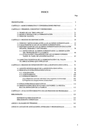 ÍNDICE
Págs.

PRESENTACIÓN

5

CAPÍTULO 1: MARCO NORMATIVO Y CONSIDERACIONES PREVIAS

7

CAPÍTULO 2: TÉRMINOS, CONCEPTOS Y DEFINICIONES
2.1 TEORÍA DE LOS "TRES ANILLOS"
2.2 MODELO TRIÁDICO DE LA SOBREDOTACIÓN
2.3 TIPOS DE TALENTO
CAPÍTULO 3: PROCESO DE IDENTIFICACIÓN
3.1 TÓPICOS Y MITOS EN RELACIÓN A LOS ALUMNOS SUPERDOTADOS
3.2 CARACTERÍSTICAS DE LOS ALUMNOS SUPERDOTADOS
3.3 IDENTIFICACIÓN DE LOS ALUMNOS SUPERDOTADOS EN EDUCACIÓN
INFANTIL, PRIMARIA Y SECUNDARIA
3.3.1 DETECCIÓN DE ALUMNOS SUPERDOTADOS: LA OBSERVACIÓN
DEL PROFESORADO Y LA FAMILIA
3.3.2 EVALUACIÓN Y DIAGNÓSTICO DE LOS ALUMNOS SUPERDOTADOS: EL PAPEL DE LOS ESPECIALISTAS
3.4 ASPECTOS COGNITIVOS DE LA SOBREDOTACIÓN Y EL TALENTO. IMPLICACIONES QUE CONLLEVAN

15
21
23
24
29
32
35
38
40
63
79

CAPÍTULO 4: PROCESO DE INTERVENCIÓN Y DE LA RESPUESTA EDUCATIVA

91

4.1 AGENTES RESPONSABLES DE LA RESPUESTA EDUCATIVA
4.2 PRINCIPALES ESTRATEGIAS EDUCATIVAS

94
95

4.2.1 ACELERACIÓN
4.2.2 AGRUPAMIENTO
4.2.3 ENRIQUECIMIENTO

96
100
102

a) La adaptación curricular individual como respuesta a la diversidad
b) Programas de enriquecimiento extraescolares

102
110

4.3 OTRAS ESTRATEGIAS EDUCATIVAS
4.4 ORIENTACIONES PRÁCTICAS PARA LOS PADRES. LA NECESARIA COLABORACIÓN DE LA FAMILIA

112
113

CAPÍTULO 5: EVALUACIÓN FORMATIVA DE LOS PROCESOS DE PROGRAMAS

117

BIBLIOGRAFÍA

123

REFERENCIAS BIBLIOGRÁFICAS

125

BIBLIOGRAFÍA COMENTADA

131

ANEXO I: GLOSARIO DE TÉRMINOS

143

ANEXO II: LISTADO DE ASOCIACIONES, ENTIDADES Y PROFESIONALES

155

 