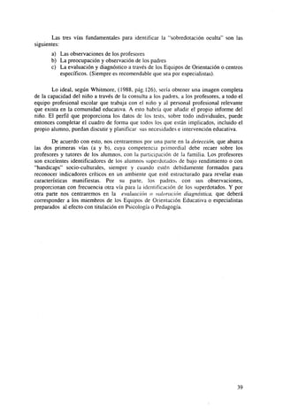 Las tres vías fundamentales para identificar la "sobredotación oculta" son las
siguientes:
a) Las observaciones de los profesores
b) La preocupación y observación de los padres
c) La evaluación y diagnóstico a través de los Equipos de Orientación o centros
específicos. (Siempre es recomendable que sea por especialistas).
Lo ideal, según Whitmore, (1988, pág.126), sería obtener una imagen completa
de la capacidad del niño a través de la consulta a los padres, a los profesores, a todo el
equipo profesional escolar que trabaja con el niño y al personal profesional relevante
que exista en la comunidad educativa. A esto habría que añadir el propio informe del
niño. El perfil que proporciona los datos de los tests, sobre todo individuales, puede
entonces completar el cuadro de forma que todos los que están implicados, incluido el
propio alumno, puedan discutir y planificar sus necesidades e intervención educativa.
De acuerdo con esto, nos centraremos por una parte en la detección, que abarca
las dos primeras vías (a y b), cuya competencia primordial debe recaer sobre los
profesores y tutores de los alumnos, con la participación de la familia. Los profesores
son excelentes identificadores de los alumnos superdotados de bajo rendimiento o con
"handicaps" socio-culturales, siempre y cuando estén debidamente formados para
reconocer indicadores críticos en un ambiente que esté estructurado para revelar esas
características manifiestas. Por su parte, los padres, con sus observaciones,
proporcionan con frecuencia otra vía para la identificación de los superdotados. Y por
otra parte nos centraremos en la evaluación o valoración diagnóstica, que deberá
corresponder a los miembros de los Equipos de Orientación Educativa o especialistas
preparados al efecto con titulación en Psicología o Pedagogía.

39

 