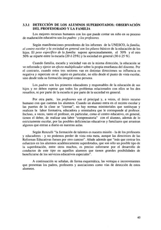 3.3.1

DETECCIÓN DE LOS ALUMNOS SUPERDOTADOS: OBSERVACIÓN
DEL PROFESORADO Y LA FAMILIA

Los mejores recursos humanos con los que puede contar un niño en su proceso
de maduración educativa son los padres y los profesores.
Según manifestaciones procedentes de los informes de la UNESCO, la familia,
el centro escolar y la sociedad en general son los pilares básicos de la educación de los
hijos. El peso específico de la familia supone aproximadamente, el 50% y el otro
50% se reparte entre la escuela (20 ó 25%) y la sociedad en general (30 ó 25 %).
Cuando familia, escuela y sociedad van en la misma dirección, la educación se
ve reforzada y ejerce un efecto multiplicador sobre la propia enseñanza del discente. Por
el contrario, cuando estos tres sectores van en distintas direcciones su influencia es
negativa y repercute en el sujeto en particular, no sólo desde el punto de vista escolar,
sino desde toda su formación integral como persona.
Los padres son los primeros educadores y responsables de la educación de sus
hijos y no deben esperar que todos los problemas relacionados con ellos se los den
resueltos, ni por parte de la escuela ni por parte de la sociedad en general.
Por otra parte, los profesores son el principal y, a veces, el único recurso
humano con que cuentan los alumnos. Cuando un alumno entra en el recinto escolar y
las puertas de la clase se "cierran", no hay normas ministeriales que sustituyan y
realicen la labor formativa, educadora y orientadora que le corresponde al profesor.
Incluso, a veces, tanto el profesor, en particular, como el centro educativo, en general,
tienen el deber, de realizar una labor "compensatoria" con el alumno, además de lo
estrictamente escolar, por las posibles deficiencias educativas y familiares que arrastran
algunos que entran a diario en nuestras aulas.
Según Renzulli "la formación de talentos es nuestra misión - la de los profesores
y educadores - y no podemos perder de vista esta meta, aunque las directrices de las
Reformas Educativas fuesen por otro camino". Añade además que "más que centrar los
esfuerzos en los alumnos académicamente superdotados, que son sólo un posible tipo de
la superdotación, entre otros muchos, es preciso esforzarse por el desarrollo de
conductas de este tipo en aquellos alumnos que tienen grandes posibilidades de
beneficiarse de los servicios educativos especiales".
A continuación se señalan, de forma esquemática, las ventajas e inconvenientes
que presentan los padres, profesores y asociaciones como vías de detección de estos
alumnos.

40

 