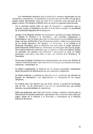 Los instrumentos necesarios para la detección de alumnos superdotados son los
inventarios y cuestionarios. A continuación se presenta una serie de ellos a fin de que se
puedan utilizar directamente, tanto por parte de los profesores como por parte de los
padres o tutores. No obstante se deberán tener en cuenta las siguientes observaciones:
No es necesario utilizar todos los tipos de inventarios y cuestionarios que se
exponen, ya que su finalidad en este libro es la de darlos a conocer. La posibilidad
de su utilización dependerá del fin propuesto.
Aunque se ha intentado exponer los cuestionarios separados por etapas educativas,
E. Infantil, E. Primaria y E. Secundaria,
por cuestiones organizativas y
metodológicas, esto no quiere decir que los cuestionarios sirvan solamente para esa
etapa, sino que modificando el tipo de preguntas pueden y deben servir para el resto
de los niveles educativos. Por ejemplo: "el socio¡>rama" se ha incluido en la
Educación Secundaria, pero su utilización sirve para todas las etapas educativas,
desde Educación Infantil hasta la universitaria así como para todo tipo de grupos.
De la misma manera los indicadores que se exponen en Educación Infantil, pueden
ser utilizados con alumnos cuya detección y observación se inicie en edades
posteriores a los cinco o seis años, es decir, con alumnos de E. Primaria y E.
Secundaria.
Sirven para investigar la presencia de comportamientos que serían muy difíciles de
valorar a través de los tests, tales como los de motivación, persistencia en la tarea,
entusiasmo, originalidad, etc.
Se deberá complementar la detección de los alumnos potenciales superdotados
dentro del proceso de identificación con una evaluación o diagnóstico.
Se deberá confirmar y contrastar la detección con la evaluación que efectúen los
Equipos de Orientación y los Departamentos de Orientación de los centros
educativos.
Es evidente que a los alumnos hay que darles, durante el período de escolaridad,
más de una vía de observación y más de una oportunidad para que puedan
demostrar sus potencialidades de superdotado.
Habrá que programar, para cada curso escolar, tiempos, espacios y recursos para la
detección de los alumnos potenciales superdotados, bien a nivel de ciclos o bien por
etapas, dentro de la atención a la diversidad y contemplarlo en el Proyecto
Educativo del Centro.

42

 