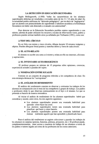 LA DETECCIÓN EN EDUCACIÓN SECUNDARIA
Según Hollingworth, (1.950) "todas las características de los alumnos
superdotados deberían ser estudiadas y revisadas antes de los 11 / 12 años de edad. En
la actualidad podría calificarse de "descuido pedagógico", por no decir de "negligencia"
que un alumno con potencialidades de superdotado o talentoso accediera a la Enseñanza
Secundaria sin haber sido detectado o evaluado con anterioridad".
Para detectar en la Educación Secundaria posibles sujetos superdotados o con
talento, además de poder utilizarse los recursos y escalas de observación vistos, padres y
profesores pueden utilizar también otros ya señalados por Verhaaren (1991), como son:
O TEST DEL CÍRCULO
En un folio con treinta y cinco círculos, dibujar durante 10 minutos imágenes y
objetos. Pueden dibujarse líneas puntos y manchas dentro y fuera de cada círculo.
ü EL AUTO-RELATO
El alumno se escribe una carta a sí mismo y relata en ella sus intereses, aficiones
y aspiraciones.
Q EL INVENTARIO AUTO-BIOGRÁFICO
El profesor prepara un mínimo de 15 preguntas sobre opiniones, creencias,
experiencias actuales o pasadas del sujeto.
ü NOMINACIÓN ENTRE IGUALES
Consiste en un conjunto de preguntas referidas a los compañeros de clase. En
esta estrategia destacan los "sociogramas".
Q EL ANÁLISIS DE RENDIMIENTO
El análisis del rendimiento consiste en observar y contrastar los trabajos de los
alumnos en comparación con el resto de los compañeros o grupos de trabajo. Los padres
o profesores dirán lo que observan continuamente en el hijo o el alumno. Lo que se
pretende es hacerlo de manera sistemática.
Al iniciar el análisis de rendimiento de los alumnos superdotados habrá que
considerar y asumir, entre otros, los tres aspectos siguientes:
•

Los alumnos superdotados poseen una avanzada habilidad para
aprender cómo hacer las cosas.
• Los alumnos superdotados tienen una avanzada habilidad para
planificar qué hacer y cómo hacerlo.
• Los alumnos superdotados poseen una avanzada habilidad para
realizar realmente aquello que han aprendido y planificado hacer.
Para el análisis del rendimiento se sugiere coleccionar y guardar los trabajos de
los alumnos en carpetas (poesías, historias, pinturas, proyectos, etc.). El profesor puede,
complementariamente, tener acceso a muestras de trabajo de sus alumnos a través de
los padres o tutores legales así como de los profesores de los cursos anteriores.

57

 