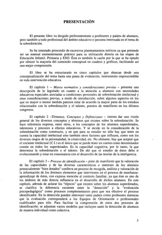 PRESENTACIÓN

El presente libro va dirigido preferentemente a profesores y padres de alumnos,
pero también a todo profesional del ámbito educativo o persona interesada en el tema de
la sobredotación.
Se ha intentado prescindir de excesivos planteamientos teóricos ya que pretende
ser un manual eminentemente práctico para su utilización directa en las etapas de
Educación Infantil, Primaria y ESO. Ésta es también la razón por la que se ha optado
por ofrecer la mayoría del contenido conceptual en cuadros y gráficos, facilitando así
una mejor comprensión.
El libro se ha estructurado en cinco capítulos que abarcan desde una
conceptualización del tema hasta una pauta de evaluación, instrumento imprescindible
en toda intervención educativa.
El capítulo 1 - Marco normativo y consideraciones previas - presenta una
descripción de lo legislado en cuanto a la atención a alumnos con necesidades
educativas especiales asociadas a condiciones personales de sobredotación intelectual y
unas consideraciones previas, a modo de introducción, sobre algunos aspectos en los
que en mayor o menor medida parecen estar de acuerdo la mayor parte de los estudios
relacionados con la sobredotación y el talento, puestos de manifiesto en los últimos
congresos.
El capítulo 2 -Términos, Conceptos y Definiciones - intenta dar una visión
general de los diversos conceptos y términos que existen sobre la sobredotación. Se
hace referencia expresa, entre otros, a los conceptos de los alumnos superdotados,
talentosos y precoces a efectos educativos. Y se incide en la consideración de la
sobredotación como constructo, y en que para su estudio no sólo hay que tener en
cuenta la capacidad intelectual sino también otros factores que influyen, como son los
diversos rasgos de la personalidad, la creatividad, etc. No obstante, hay que aceptar que
el cociente intelectual (C.I.) es el único que se puede tener en cuenta como denominador
común en todos los superdotados. Es la capacidad cognitiva, por lo tanto, la que
determina la sobredotación o el talento. De ahí que el estudio de éstos deba ir
evolucionando y estar en consonancia con el desarrollo de las teorías de la inteligencia.
El capítulo 3 - Proceso de identificación - pone de manifiesto que la valoración
de las capacidades y de las diversas características e intereses de los alumnos
potencialmente "bien dotados" conlleva un proceso de recogida, análisis y valoración de
la información de los distintos elementos que intervienen en el proceso de enseñanzaaprendizaje de éstos, con expresa mención al contexto familiar, ya que éste es uno de
los ámbitos de más directa influencia en el desarrollo de dichos alumnos. En este
capítulo, además de aclarar los "tópicos" que existen sobre los alumnos superdotados,
se clarifica la diferencia existente entre la "detección" y la "evaluación
psicopedagógica" como procesos complementarios para que sea efectivo el proceso
identificador. En la detección pueden intervenir tanto padres como profesores mientras
que la evaluación corresponderá a los Equipos de Orientación o profesionales
cualificados para ello. Para facilitar la comprensión de estos dos procesos de
identificación, se adjuntan varios modelos que incluyen tanto la detección de alumnos
de manera individual como colectiva.

 