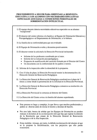 PROCEDIMIENTO A SEGUIR PARA ORIENTAR LA RESPUESTA
EDUCATIVA A LOS ALUMNOS CON NECESIDADES EDUCATIVAS
ESPECIALES ASOCIADAS A CONDICIONES PERSONALES DE
SOBREDOTACIÓN INTELECTUAL

1) El equipo docente detecta necesidades educativas especiales en un alumno
"excepcional".
2) El director del centro informa a la familia y al Equipo de Orientación Educativa y
Psicopedagógica o al Departamento de Orientación, si lo hubiere.
3) La familia da su conformidad para que sea evaluado.
4) El Equipo de Orientación evalúa y dictamina positivamente.
5) El director remite la solicitud a la Dirección Provincial incluyendo:
•
•
•
•

Informe de los profesores coordinado por el tutor.
Informe de la evaluación psicopedagógica.
Propuesta de modificación del currículo firmada por el Director del Centro
Un documento con la conformidad de los padres o tutores.

6) Informe de la inspección sobre la idoneidad de la propuesta.
7) Con 15 días de plazo, la Dirección Provincial remite la documentación a la
Dirección General de Renovación Pedagógica.
8) La Dirección General de Renovación Pedagógica resolverá en el plazo de 3
meses a contar desde la presentación de la solicitud en la Dirección Provincial.
9) La Dirección General de Renovación Pedagógica comunica su resolución a la
Dirección Provincial.
10) La Dirección Provincial lo comunica al director del Centro.
11) La Dirección del Centro avisa a la familia del alumno superdotado.

•

Este proceso es largo y complejo, lo que lleva a que muchos profesionales y
padres se aburran antes de iniciar el mismo y desistan de hacerlo.

•

Por otro lado, hemos de señalar que los Equipos de Orientación no pueden
realizar el dictamen de la escolarización sino que hay que esperar la emisión
de la Resolución que emane de la Dirección General de Renovación
Pedagógica o de la Alta Inspección.

•

Estas medidas retrasan, por tanto, la debida escolarización del alumno al que
se le propone la flexibilización, con los perjuicios que ello puede
ocasionarle.
65

 