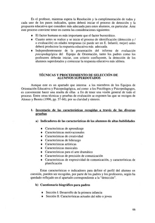 Es el profesor, mientras espera la Resolución y la cumplimentación de todos y
cada uno de los pasos indicados, quien deberá iniciar el proceso de detección y la
propuesta educativa que considere más adecuada para estos alumnos, en particular. Ante
este proceso conviene tener en cuenta las consideraciones siguientes:
•
•

El factor humano es más importante que el factor burocrático.
Cuanto antes se realice y se inicie el proceso de identificación (detección y /
o evaluación) en edades tempranas (si puede ser en E. Infantil, mejor) antes
deberá producirse la respuesta educativa más adecuada.
• Independientemente de la presentación del informe de evaluación
psicopedagógica del Equipo de Orientación, tanto los padres como los
profesores deberán iniciar, con criterio confluyente, la detección de los
alumnos superdotados y comenzar la respuesta educativa más idónea.

TÉCNICAS Y PROCEDIMIENTO DE SELECCIÓN DE
ALUMNOS SUPERDOTADOS
Aunque este es un apartado que interesa a los miembros de los Equipos de
Orientación Educativa y Psicopedagógica, así como a los Psicólogos y Psicopedagogos,
es conveniente hacer una reseña de ellas a fin de tener una visión general de todo el
proceso. Entre otras técnicas y pruebas de evaluación se exponen las que se recogen de
Alonso y Benito (1996, pp. 57-66), por su claridad y síntesis.

1. Inventario de las características recogidas a través de las diversas
pruebas
a) Indicadores de las características de los alumnos de altas habilidades
•
•
•
•
•
•
•
•
•

Características
Características
Características
Características
Características
Características
Características
Características
Características
planificación

de aprendizaje
motivacionales
de creatividad
de liderazgo
artísticas
musicales
para el arte dramático
de precisión de comunicación
de expresividad de comunicación, y características de

Estas características o indicadores para definir el perfil del alumno en
cuestión, pueden ser recogidas, por parte de los padres y los profesores, según ha
quedado reflejado en el apartado correspondiente a la "detección".
b) Cuestionario biográfico para padres
•
•

Sección I. Desarrollo de la primera infancia
Sección II. Características actuales del niño o joven

66

 