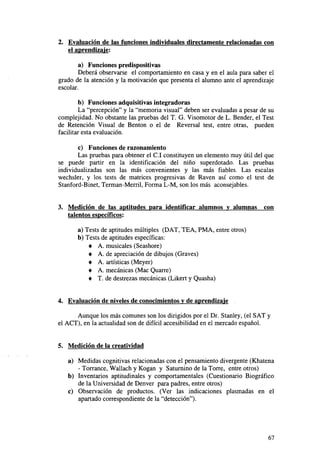 2. Evaluación de las funciones individuales directamente relacionadas con
el aprendizaje:
a) Funciones predispositivas
Deberá observarse el comportamiento en casa y en el aula para saber el
grado de la atención y la motivación que presenta el alumno ante el aprendizaje
escolar.
b) Funciones adquisitivas integradoras
La "percepción" y la "memoria visual" deben ser evaluadas a pesar de su
complejidad. No obstante las pruebas del T. G. Visomotor de L. Bender, el Test
de Retención Visual de Benton o el de Reversal test, entre otras, pueden
facilitar esta evaluación.
c) Funciones de razonamiento
Las pruebas para obtener el C.I constituyen un elemento muy útil del que
se puede partir en la identificación del niño superdotado. Las pruebas
individualizadas son las más convenientes y las más fiables. Las escalas
wechsler, y los tests de matrices progresivas de Raven así como el test de
Stanford-Binet, Terman-Merril, Forma L-M, son los más aconsejables.

3. Medición de las aptitudes para identificar alumnos y alumnas
talentos específicos:

con

a) Tests de aptitudes múltiples (DAT, TEA, PMA, entre otros)
b) Tests de aptitudes específicas:
• A. musicales (Seashore)
• A. de apreciación de dibujos (Graves)
• A. artísticas (Meyer)
• A. mecánicas (Mac Quarre)
• T. de destrezas mecánicas (Likert y Quasha)
4. Evaluación de niveles de conocimientos v de aprendizaje
Aunque los más comunes son los dirigidos por el Dr. Stanley, (el SAT y
el ACT), en la actualidad son de difícil accesibilidad en el mercado español.

5. Medición de la creatividad
a) Medidas cognitivas relacionadas con el pensamiento divergente (Khatena
- Torrance, Wallach y Kogan y Saturnino de la Torre, entre otros)
b) Inventarios aptitudinales y comportamentales (Cuestionario Biográfico
de la Universidad de Denver para padres, entre otros)
c) Observación de productos. (Ver las indicaciones plasmadas en el
apartado correspondiente de la "detección").

67

 