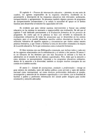 El capítulo 4 - Proceso de intervención educativa - presenta, en una serie de
cuadros, los agentes responsables de la respuesta educativa, incidiendo en la
presentación y descripción de las respuestas educativas más relevantes: aceleración,
enriquecimiento y agrupamiento. Se presentan también algunos guiones de programas
de enriquecimiento extraescolares y se señala la necesidad de apoyo en el ámbito
familiar para desarrollar al máximo las capacidades del niño.
Es evidente que para valorar nuestras intervenciones y buscar una calidad
educativa en las mismas es necesario e imprescindible una evaluación. De ahí que el
capítulo 5 esté dedicado precisamente a la Evaluación formativa de los procesos de
programas. Es cierto que en la práctica se hace casi inviable la realización de
evaluaciones exhaustivas de todas las actuaciones que se desarrollan en los centros
escolares; pero sí es posible plantearse sencillos análisis descriptivos basados en la
reflexión valorativa de aquellos aspectos y circunstancias que suelen rodear nuestra
práctica formativa, y que vienen a facilitar la toma de decisiones orientadas a la mejora
de la acción educativa. Es lo que conocemos como evaluación formativa.
El libro termina con una Bibliografía comentada, que incluye todos y cada uno
de los aspectos relacionados con la sobredotación y el talento y dos anexos. El anexo 1
es un Glosario de los términos que con más frecuencia se utilizan a la hora de
adentrarnos en el estudio de los alumnos superdotados. Pero, dado que la atención a
estos alumnos va necesariamente vinculada a los programas educativos ordinarios,
dentro de la atención a la diversidad, también se recogen muchos conceptos de uso
común en el ámbito escolar.
El anexo 2 - Listado de asociaciones, entidades y profesionales - recoge un
gran número de entidades, tanto del ámbito público como privado y tanto del ámbito
nacional como internacional, así como diversos profesionales dedicados al estudio,
investigación y atención de los alumnos superdotados o con talento, con la finalidad de
facilitar a padres y profesores información útil (donde poder dirigirse para recibir
orientación y atención adecuada).

 