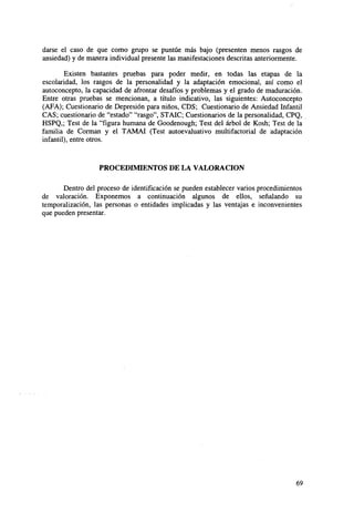 darse el caso de que como grupo se puntúe más bajo (presenten menos rasgos de
ansiedad) y de manera individual presente las manifestaciones descritas anteriormente.
Existen bastantes pruebas para poder medir, en todas las etapas de la
escolaridad, los rasgos de la personalidad y la adaptación emocional, así como el
autoconcepto, la capacidad de afrontar desafíos y problemas y el grado de maduración.
Entre otras pruebas se mencionan, a título indicativo, las siguientes: Autoconcepto
(AFA); Cuestionario de Depresión para niños, CDS; Cuestionario de Ansiedad Infantil
CAS; cuestionario de "estado" "rasgo", STAIC; Cuestionarios de la personalidad, CPQ,
HSPQ,; Test de la "figura humana de Goodenough; Test del árbol de Kosh; Test de la
familia de Corman y el TAMAI (Test autoevaluativo multifactorial de adaptación
infantil), entre otros.

PROCEDIMIENTOS DE LA VALORACIÓN
Dentro del proceso de identificación se pueden establecer varios procedimientos
de valoración. Exponemos a continuación algunos de ellos, señalando su
temporalización, las personas o entidades implicadas y las ventajas e inconvenientes
que pueden presentar.

69

 