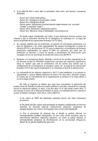 •

A la edad de diez u once años se presentan, entre otros, seis factores claramente
definidos:

-

Factor uno: Creatividad gráfica
Factor dos: Inteligencia cristalizada / verbal
Factor tres: Inteligencia fluida
Factor cuatro: Autoestima (correlacionando negativamente con ansiedad
"estado" y ansiedad "rasgo")
Factor cinco: Potencial e integración creativa
Factor seis: Memoria visual y habilidades visoconstructivas

Se puede seguir sosteniendo, por tanto, lo que mantienen diversos autores con
relación a que la estructura factorial de la inteligencia se constituye en la etapa del
acceso al período de las operaciones formales (10/12 años).
•

Se constata también que los profesores, en general, no son buenos predictores a la
hora de identificar a los niños superdotados. En nuestra investigación el grado de
eficacia (59 %) y de eficiencia (51 %) para la detección y el pronóstico de alumnos
potenciales superdotados no supera el 60%. Es necesario, por tanto que los
profesores se entrenen, a través de escalas y cuestionarios de observación, para
conseguir elevar ese porcentaje de predicción hasta cerca del 80 %.

•

Respecto a la inteligencia fluida, obtenida a través de las pruebas manipulativas de
las diversas escalas de Wechsler (wppsi/wisc), presenta una regresión significativa
hacia la "media" que está en consonancia con las teorías que indican que la
configuración de la inteligencia se consigue a partir de la etapa de las operaciones
formales (12/14 años aproximadamente) y se consolida al final de la adolescencia.

•

La evaluación de los aspectos cognitivos y del C.I. para establecer si un alumno es
superdotado o precoz deberá realizarse en torno a los once años, teniendo siempre
en cuenta que la consolidación de la superdotación se produce en la etapa adulta y
no en la etapa infantil.

De todo lo expuesto se deduce que sería muy conveniente la aplicación del
modelo mixto de filtrado en todos los centros públicos y privados, iniciando la campaña
inicial en educación infantil, es decir, a los tres años o a lo más tardar cuatro años. Y
esto porque el inicio de la Educación Infantil se ajusta a la realidad práctica y operativa
ya que se pueden conseguir, entre otros, varios objetivos:
a) Se valora al 100% del alumnado, pudiendo ejercer una labor claramente
preventiva.
b) Se puede decidir a priori qué porcentaje de alumnos configurarán las diversas
muestras de atención especial, (intervención educativa, programas de
enriquecimiento, etc.) bien a nivel grupal, bien a nivel individualizado.
c) Con el porcentaje de alumnos que se decida se podrán efectuar las
correspondientes pruebas individuales, en uno o dos cursos escolares, para su
intervención educativa específica posterior, así como se podrá efectuar la
correspondiente propuesta de flexibilización de la escolaridad obligatoria,
dentro de los plazos establecidos para ello.

76

 