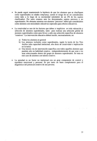 •

Se puede seguir manteniendo la hipótesis de que los alumnos que se clasifiquen
como superdotados en edades tempranas, corren el riesgo de no ser considerados
como tales a lo largo de su escolaridad (alrededor de un 2% de los sujetos
clasificados). Por tanto estamos ante los denominados sujetos precoces y no
superdotados. No obstante mientras son alumnos "precoces" habrá que considerarlos
como alumnos con necesidades educativas especiales para efectos educativos.

•

La creatividad es uno de los factores que deben ir implícitos en toda valoración y
selección de alumnos superdotados, tanto para realizar una selección global de
alumnos superdotados como para llevar a cabo una selección específica de alumnos
"creativos". La intervención educativa deberá incidir, necesariamente, en:
a) Todos los alumnos en general
b) Los alumnos incluidos como superdotados, según la teoría de los Tres
Anillos (alta capacidad intelectual, alta dosis de creatividad e implicación
en la tarea)
c) Una tercera vía de intervención específica con todos aquellos alumnos que
puntúen alto en habilidad creativa , independientemente de que sean o no
sean seleccionados dentro del grupo de alumnos superdotados. Se trata en
este caso de alumnos con talento creativo.

•

La ansiedad es un factor no intelectual con un gran componente de control y
equilibrio emocional y personal. Es por tanto un buen complemento para el
diagnóstico del potencial creativo de una persona.

77

 