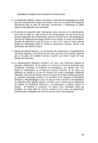 Finalizamos el capítulo con las siguientes consideraciones:
a) La legislación educativa vigente contempla la evaluación psicopedagógica no como
una mera evaluación de los logros del alumno, sino como un proceso de recogida de
información para la toma de decisiones encaminadas a fundamentar la oferta
educativa más adecuada a sus necesidades.
b) El proceso de evaluación debe contemplarse dentro del proceso de identificación,
por lo que no debe ser tarea exclusiva del psicopedagogo, sino que ha de ser un
proceso compartido con el profesorado (proceso de detección) y otros especialistas
(proceso de evaluación) que tengan relación con el alumno, así como con la familia,
(proceso de detección) ya que de lo que se trata es de reunir el mayor número
posible de información sobre las diferentes dimensiones (familiar, escolar y de
aprendizaje) que afecten al sujeto.
c) Dentro del contexto familiar, y en una dinámica de colaboración, es fundamental no
sólo hacer partícipes a las familias del por qué y para qué de los distintos aspectos
que se les pide, sino también incorporar aquellos que desde el punto de vista
familiar son relevantes.
d) La Administración Educativa considera, por tanto, muy importante asegurar la
necesaria colaboración de los padres en el proceso de toma de decisiones que,
actualmente, constituye la Evaluación Psicopedagógica. por entender que si la
familia es determinante en el adecuado progreso educativo de sus hijos, esa
influencia se acentúa en el caso de alumnos que tengan necesidades educativas
especiales. Con el fin de unificar criterios de actuación en todo el ámbito provincial,
se considera conveniente recordar a los miembros de los Equipos de Orientación
Educativa y Psicopedagógica el que a lo largo de todo el proceso se incorporarán a
la evaluación todos aquellos aspectos relevantes para la familia que el profesional
del Equipo de Orientación Educativa y Psicopedagógica considere afectan al
alumno. Al finalizar la evaluación, los padres serán informados sobre sus
resultados, así como sobre los servicios educativos de la zona y la propuesta de
escolarización, recabándose por escrito su opinión sobre dicha propuesta.

89

 