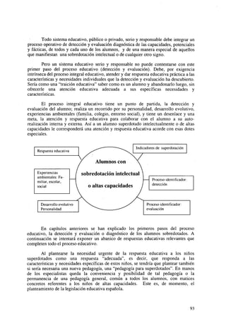 Todo sistema educativo, público o privado, serio y responsable debe integrar un
proceso operativo de detección y evaluación diagnóstica de las capacidades, potenciales
y fácticas, de todos y cada uno de los alumnos, y de una manera especial de aquellos
que manifiestan una sobredotación intelectual o de cualquier otro signo.
Pero un sistema educativo serio y responsable no puede contentarse con este
primer paso del proceso educativo (detección y evaluación). Debe, por exigencia
intrínseca del proceso integral educativo, atender y dar respuesta educativa práctica a las
características y necesidades individuales que la detección y evaluación ha descubierto.
Sería como una "traición educativa" saber como es un alumno y abandonarlo luego, sin
ofrecerle una atención educativa adecuada a sus específicas necesidades y
características.
El proceso integral educativo tiene un punto de partida, la detección y
evaluación del alumno; realiza un recorrido por su personalidad, desarrollo evolutivo,
experiencias ambientales (familia, colegio, entorno social), y tiene un desenlace y una
meta, la atención y respuesta educativa para colaborar con el alumno a su autorealización interna y externa. Así a un alumno superdotado intelectualmente o de altas
capacidades le corresponderá una atención y respuesta educativa acorde con esas dotes
especiales.
Indicadores de superdotacion

Respuesta educativa

Experiencias
ambientales: Familiar, escolar,
social

Desarrollo evolutivo
Personalidad

sobredotación intelectual
o altas capacidades

Proceso identiflcador:
detección

Proceso identificador:
evaluación

En capítulos anteriores se han explicado los primeros pasos del proceso
educativo, la detección y evaluación o diagnóstico de los alumnos sobredotados. A
continuación se intentará exponer un abanico de respuestas educativas relevantes que
completen todo el proceso educativo.
Al plantearse la necesidad urgente de la respuesta educativa a los niños
superdotados como una respuesta "adecuada", es decir, que responda a las
características y necesidades específicas de estos niños, se tendría que plantear también
si sería necesaria una nueva pedagogía, una "pedagogía para superdotados". En manos
de los especialistas queda la conveniencia y posibilidad de tal pedagogía o la
permanencia de una pedagogía general, común a todos los alumnos, con matices
concretos referentes a los niños de altas capacidades. Este es, de momento, el
planteamiento de la legislación educativa española.

93

 