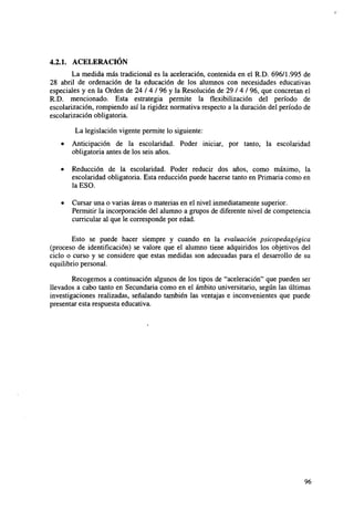 4.2.1. ACELERACIÓN
La medida más tradicional es la aceleración, contenida en el R.D. 696/1.995 de
28 abril de ordenación de la educación de los alumnos con necesidades educativas
especiales y en la Orden de 24 / 4 / 96 y la Resolución de 29 / 4 / 96, que concretan el
R.D. mencionado. Esta estrategia permite la flexibilización del período de
escolarización, rompiendo así la rigidez normativa respecto a la duración del período de
escolarización obligatoria.
La legislación vigente permite lo siguiente:
•

Anticipación de la escolaridad. Poder iniciar, por tanto, la escolaridad
obligatoria antes de los seis años.

•

Reducción de la escolaridad. Poder reducir dos años, como máximo, la
escolaridad obligatoria. Esta reducción puede hacerse tanto en Primaria como en
la ESO.

•

Cursar una o varias áreas o materias en el nivel inmediatamente superior.
Permitir la incorporación del alumno a grupos de diferente nivel de competencia
curricular al que le corresponde por edad.

Esto se puede hacer siempre y cuando en la evaluación psicopedagógica
(proceso de identificación) se valore que el alumno tiene adquiridos los objetivos del
ciclo o curso y se considere que estas medidas son adecuadas para el desarrollo de su
equilibrio personal.
Recogemos a continuación algunos de los tipos de "aceleración" que pueden ser
llevados a cabo tanto en Secundaria como en el ámbito universitario, según las últimas
investigaciones realizadas, señalando también las ventajas e inconvenientes que puede
presentar esta respuesta educativa.

96

 