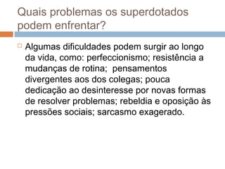Quais problemas os superdotados 
podem enfrentar? 
 Algumas dificuldades podem surgir ao longo 
da vida, como: perfeccionismo; resistência a 
mudanças de rotina; pensamentos 
divergentes aos dos colegas; pouca 
dedicação ao desinteresse por novas formas 
de resolver problemas; rebeldia e oposição às 
pressões sociais; sarcasmo exagerado. 
