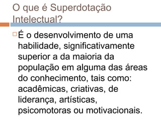 O que é Superdotação 
Intelectual? 
É o desenvolvimento de uma 
habilidade, significativamente 
superior a da maioria da 
população em alguma das áreas 
do conhecimento, tais como: 
acadêmicas, criativas, de 
liderança, artísticas, 
psicomotoras ou motivacionais. 
 