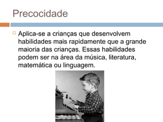 Precocidade 
 Aplica-se a crianças que desenvolvem 
habilidades mais rapidamente que a grande 
maioria das crianças. Essas habilidades 
podem ser na área da música, literatura, 
matemática ou linguagem. 
 