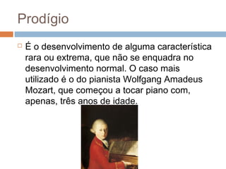 Prodígio 
 É o desenvolvimento de alguma característica 
rara ou extrema, que não se enquadra no 
desenvolvimento normal. O caso mais 
utilizado é o do pianista Wolfgang Amadeus 
Mozart, que começou a tocar piano com, 
apenas, três anos de idade. 
 