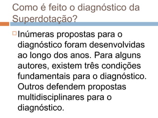 Como é feito o diagnóstico da 
Superdotação? 
Inúmeras propostas para o 
diagnóstico foram desenvolvidas 
ao longo dos anos. Para alguns 
autores, existem três condições 
fundamentais para o diagnóstico. 
Outros defendem propostas 
multidisciplinares para o 
diagnóstico. 
 