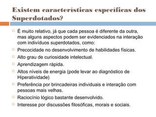 Existem características específicas dos 
Superdotados? 
 É muito relativo, já que cada pessoa é diferente da outra, 
mas alguns aspectos podem ser evidenciados na interação 
com indivíduos superdotados, como: 
 Precocidade no desenvolvimento de habilidades físicas. 
 Alto grau de curiosidade intelectual. 
 Aprendizagem rápida. 
 Altos níveis de energia (pode levar ao diagnóstico de 
Hiperatividade) 
 Preferência por brincadeiras individuais e interação com 
pessoas mais velhas. 
 Raciocínio lógico bastante desenvolvido. 
 Interesse por discussões filosóficas, morais e sociais. 
 