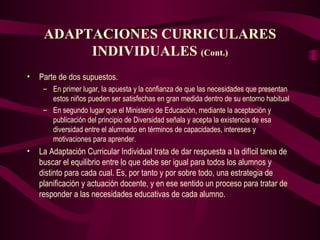 ADAPTACIONES CURRICULARES INDIVIDUALES  (Cont.) Parte de dos supuestos.  En primer lugar, la apuesta y la confianza de que las necesidades que presentan estos niños pueden ser satisfechas en gran medida dentro de su entorno habitual  En segundo lugar que el Ministerio de Educación, mediante la aceptación y publicación del principio de Diversidad señala y acepta la existencia de esa diversidad entre el alumnado en términos de capacidades, intereses y motivaciones para aprender.  La Adaptación Curricular Individual trata de dar respuesta a la difícil tarea de buscar el equilibrio entre lo que debe ser igual para todos los alumnos y distinto para cada cual. Es, por tanto y por sobre todo, una estrategia de planificación y actuación docente, y en ese sentido un proceso para tratar de responder a las necesidades educativas de cada alumno. 