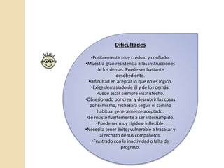 Dificultades
•Posiblemente muy crédulo y confiado.
•Muestra gran resistencia a las instrucciones
de los demás. Puede ser bastante
desobediente.
•Dificultad en aceptar lo que no es lógico.
•Exige demasiado de él y de los demás.
Puede estar siempre insatisfecho.
•Obsesionado por crear y descubrir las cosas
por sí mismo, rechazará seguir el camino
habitual generalmente aceptado.
•Se resiste fuertemente a ser interrumpido.
•Puede ser muy rígido e inflexible.
•Necesita tener éxito; vulnerable a fracasar y
al rechazo de sus compañeros.
•Frustrado con la inactividad o falta de
progreso.
 