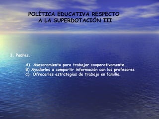 POLÍTICA EDUCATIVA RESPECTO
A LA SUPERDOTACIÓN III
3. Padres.
A) Asesoramiento para trabajar cooperativamente.
B) Ayudarles a compartir información con los profesores
C) Ofrecerles estrategias de trabajo en familia.
 