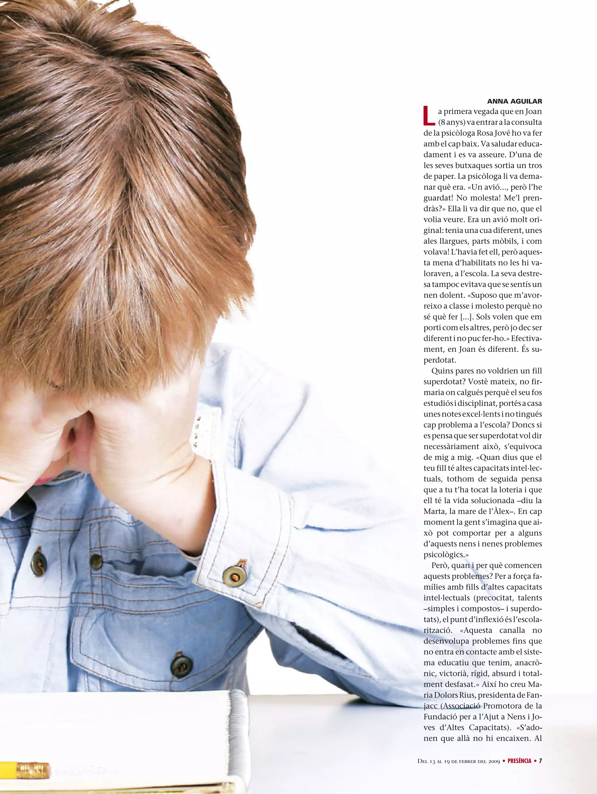 ANNA AGUILAR

L

a primera vegada que en Joan
(8 anys) va entrar a la consulta
de la psicòloga Rosa Jové ho va fer
amb el cap baix. Va saludar educadament i es va asseure. D’una de
les seves butxaques sortia un tros
de paper. La psicòloga li va demanar què era. «Un avió..., però l’he
guardat! No molesta! Me’l prendràs?» Ella li va dir que no, que el
volia veure. Era un avió molt original: tenia una cua diferent, unes
ales llargues, parts mòbils, i com
volava! L’havia fet ell, però aquesta mena d’habilitats no les hi valoraven, a l’escola. La seva destresa tampoc evitava que se sentís un
nen dolent. «Suposo que m’avorreixo a classe i molesto perquè no
sé què fer [...]. Sols volen que em
porti com els altres, però jo dec ser
diferent i no puc fer-ho.» Efectivament, en Joan és diferent. És superdotat.
Quins pares no voldrien un fill
superdotat? Vostè mateix, no firmaria on calgués perquè el seu fos
estudiós i disciplinat, portés a casa
unes notes excel·lents i no tingués
cap problema a l’escola? Doncs si
es pensa que ser superdotat vol dir
necessàriament això, s’equivoca
de mig a mig. «Quan dius que el
teu fill té altes capacitats intel·lectuals, tothom de seguida pensa
que a tu t’ha tocat la loteria i que
ell té la vida solucionada –diu la
Marta, la mare de l’Àlex–. En cap
moment la gent s’imagina que això pot comportar per a alguns
d’aquests nens i nenes problemes
psicològics.»
Però, quan i per què comencen
aquests problemes? Per a força famílies amb fills d’altes capacitats
intel·lectuals (precocitat, talents
–simples i compostos– i superdotats), el punt d’inflexió és l’escolarització. «Aquesta canalla no
desenvolupa problemes fins que
no entra en contacte amb el sistema educatiu que tenim, anacrònic, victorià, rígid, absurd i totalment desfasat.» Així ho creu Maria Dolors Rius, presidenta de Fanjacc (Associació Promotora de la
Fundació per a l’Ajut a Nens i Joves d’Altes Capacitats). «S’adonen que allà no hi encaixen. Al

Del 13 al 19 de febrer del 2009 • PRESÈNCIA • 7

 