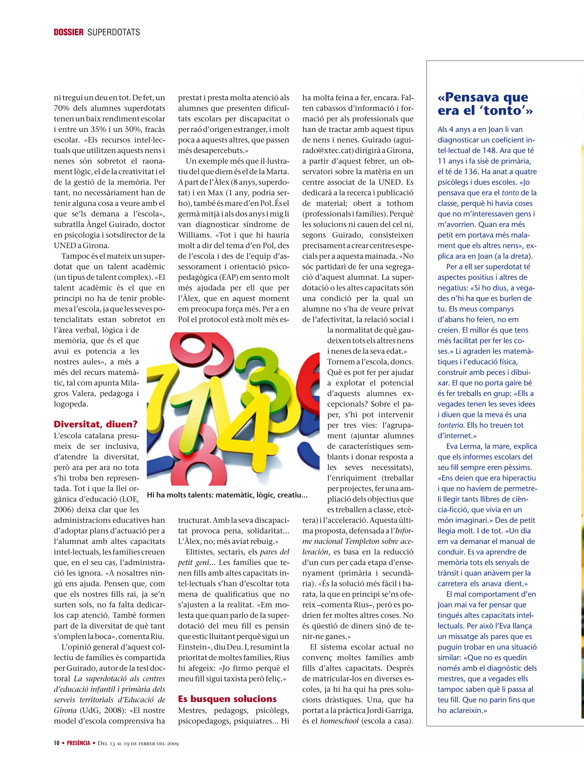 DOSSIER SUPERDOTATS

ni tregui un deu en tot. De fet, un
70% dels alumnes superdotats
tenen un baix rendiment escolar
i entre un 35% i un 50%, fracàs
escolar. «Els recursos intel·lectuals que utilitzen aquests nens i
nenes són sobretot el raonament lògic, el de la creativitat i el
de la gestió de la memòria. Per
tant, no necessàriament han de
tenir alguna cosa a veure amb el
que se’ls demana a l’escola»,
subratlla Àngel Guirado, doctor
en psicologia i sotsdirector de la
UNED a Girona.
Tampoc és el mateix un superdotat que un talent acadèmic
(un tipus de talent complex). «El
talent acadèmic és el que en
principi no ha de tenir problemes a l’escola, ja que les seves potencialitats estan sobretot en
l’àrea verbal, lògica i de
memòria, que és el que
avui es potencia a les
nostres aules», a més a
més del recurs matemàtic, tal com apunta Milagros Valera, pedagoga i
logopeda.

prestat i presta molta atenció als
alumnes que presenten dificultats escolars per discapacitat o
per raó d’origen estranger, i molt
poca a aquests altres, que passen
més desapercebuts.»
Un exemple més que il·lustratiu del que diem és el de la Marta.
A part de l’Àlex (8 anys, superdotat) i en Max (1 any, podria serho), també és mare d’en Pol. És el
germà mitjà i als dos anys i mig li
van diagnosticar síndrome de
Williams. «Tot i que hi hauria
molt a dir del tema d’en Pol, des
de l’escola i des de l’equip d’assessorament i orientació psicopedagògica (EAP) em sento molt
més ajudada per ell que per
l’Àlex, que en aquest moment
em preocupa força més. Per a en
Pol el protocol està molt més es-

ha molta feina a fer, encara. Falten cabassos d’informació i formació per als professionals que
han de tractar amb aquest tipus
de nens i nenes. Guirado (aguirado@xtec.cat) dirigirà a Girona,
a partir d’aquest febrer, un observatori sobre la matèria en un
centre associat de la UNED. Es
dedicarà a la recerca i publicació
de material; obert a tothom
(professionals i famílies). Perquè
les solucions ni cauen del cel ni,
segons Guirado, consisteixen
precisament a crear centres especials per a aquesta mainada. «No
sóc partidari de fer una segregació d’aquest alumnat. La superdotació o les altes capacitats són
una condició per la qual un
alumne no s’ha de veure privat
de l’afectivitat, la relació social i
la normalitat de què gaudeixen tots els altres nens
i nenes de la seva edat.»
Tornem a l’escola, doncs.
Què es pot fer per ajudar
a explotar el potencial
d’aquests alumnes excepcionals? Sobre el paper, s’hi pot intervenir
Diversitat, diuen?
per tres vies: l’agrupament (ajuntar alumnes
L’escola catalana presude característiques semmeix de ser inclusiva,
blants i donar resposta a
d’atendre la diversitat,
les seves necessitats),
però ara per ara no tota
l’enriquiment (treballar
s’hi troba ben represenper projectes, fer una amtada. Tot i que la llei orHi ha molts talents: matemàtic, lògic, creatiu...
pliació dels objectius que
gànica d’educació (LOE,
es treballen a classe, etcè2006) deixa clar que les
tructurat. Amb la seva discapacitera) i l’acceleració. Aquesta últiadministracions educatives han
tat provoca pena, solidaritat...
ma proposta, defensada a l’Inford’adoptar plans d’actuació per a
me nacional Templeton sobre aceL’Àlex, no; més aviat rebuig.»
l’alumnat amb altes capacitats
Elitistes, sectaris, els pares del
leración, es basa en la reducció
intel·lectuals, les famílies creuen
petit geni... Les famílies que ted’un curs per cada etapa d’enseque, en el seu cas, l’administranen fills amb altes capacitats innyament (primària i secundàció les ignora. «A nosaltres nintel·lectuals s’han d’escoltar tota
ria). «És la solució més fàcil i bagú ens ajuda. Pensen que, com
mena de qualificatius que no
rata, la que en principi se’ns ofeque els nostres fills rai, ja se’n
s’ajusten a la realitat. «Em moreix –comenta Rius–, però es posurten sols, no fa falta dedicarlesta que quan parlo de la superdrien fer moltes altres coses. No
los cap atenció. També formen
dotació del meu fill es pensin
és qüestió de diners sinó de tepart de la diversitat de què tant
que estic lluitant perquè sigui un
nir-ne ganes.»
s’omplen la boca», comenta Riu.
Einstein», diu Deu. I, resumint la
El sistema escolar actual no
L’opinió general d’aquest colprioritat de moltes famílies, Rius
convenç moltes famílies amb
lectiu de famílies és compartida
hi afegeix: «Jo firmo perquè el
fills d’altes capacitats. Després
per Guirado, autor de la tesi doctoral La superdotació als centres
meu fill sigui taxista però feliç.»
de matricular-los en diverses escoles, ja hi ha qui ha pres solud’educació infantil i primària dels
Es busquen solucions
cions dràstiques. Una, que ha
serveis territorials d’Educació de
Girona (UdG, 2008): «El nostre
portat a la pràctica Jordi Garriga,
Mestres, pedagogs, psicòlegs,
és el homeschool (escola a casa).
model d’escola comprensiva ha
psicopedagogs, psiquiatres... Hi
10 • PRESÈNCIA • Del 13 al 19 de febrer del 2009

«Pensava que
era el ‘tonto’»
Als 4 anys a en Joan li van
diagnosticar un coeficient intel·lectual de 148. Ara que té
11 anys i fa sisè de primària,
el té de 136. Ha anat a quatre
psicòlegs i dues escoles. «Jo
pensava que era el tonto de la
classe, perquè hi havia coses
que no m’interessaven gens i
m’avorrien. Quan era més
petit em portava més malament que els altres nens», explica ara en Joan (a la dreta).
Per a ell ser superdotat té
aspectes positius i altres de
negatius: «Si ho dius, a vegades n’hi ha que es burlen de
tu. Els meus companys
d’abans ho feien, no em
creien. El millor és que tens
més facilitat per fer les coses.» Li agraden les matemàtiques i l’educació física,
construir amb peces i dibuixar. El que no porta gaire bé
és fer treballs en grup: «Ells a
vegades tenen les seves idees
i diuen que la meva és una
tonteria. Ells ho treuen tot
d’internet.»
Eva Lerma, la mare, explica
que els informes escolars del
seu fill sempre eren pèssims.
«Ens deien que era hiperactiu
i que no havíem de permetreli llegir tants llibres de ciència-ficció, que vivia en un
món imaginari.» Des de petit
llegia molt. I de tot. «Un dia
em va demanar el manual de
conduir. Es va aprendre de
memòria tots els senyals de
trànsit i quan anàvem per la
carretera els anava dient.»
El mal comportament d’en
Joan mai va fer pensar que
tingués altes capacitats intellectuals. Per això l’Eva llança
un missatge als pares que es
puguin trobar en una situació
similar: «Que no es quedin
només amb el diagnòstic dels
mestres, que a vegades ells
tampoc saben què li passa al
teu fill. Que no parin fins que
ho aclareixin.»

 