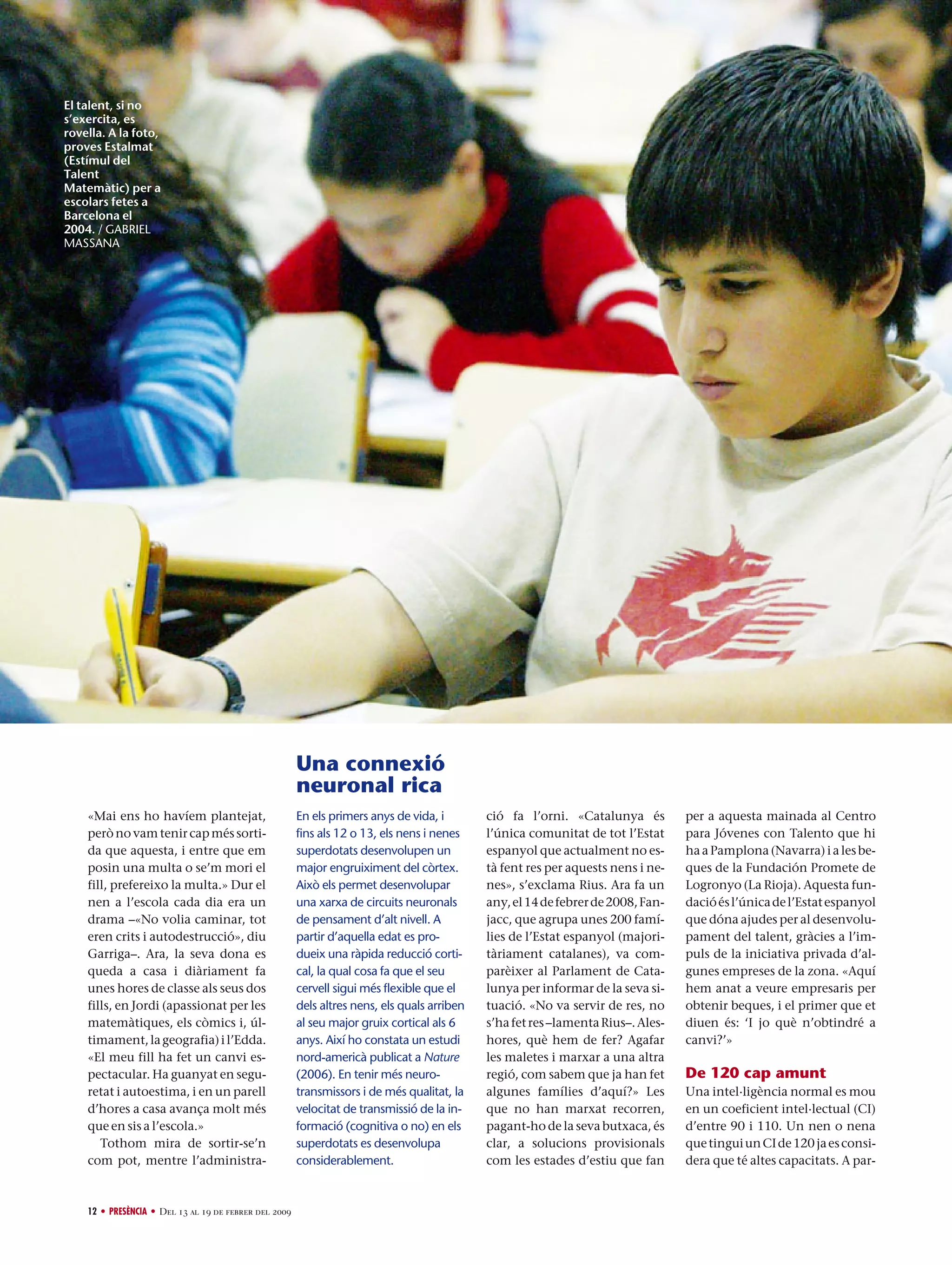 El talent, si no
s’exercita, es
rovella. A la foto,
proves Estalmat
(Estímul del
Talent
Matemàtic) per a
escolars fetes a
Barcelona el
2004. / GABRIEL
MASSANA

Una connexió
neuronal rica
«Mai ens ho havíem plantejat,
però no vam tenir cap més sortida que aquesta, i entre que em
posin una multa o se’m mori el
fill, prefereixo la multa.» Dur el
nen a l’escola cada dia era un
drama –«No volia caminar, tot
eren crits i autodestrucció», diu
Garriga–. Ara, la seva dona es
queda a casa i diàriament fa
unes hores de classe als seus dos
fills, en Jordi (apassionat per les
matemàtiques, els còmics i, últimament, la geografia) i l’Edda.
«El meu fill ha fet un canvi espectacular. Ha guanyat en seguretat i autoestima, i en un parell
d’hores a casa avança molt més
que en sis a l’escola.»
Tothom mira de sortir-se’n
com pot, mentre l’administra-

12 • PRESÈNCIA • Del 13 al 19 de febrer del 2009

En els primers anys de vida, i
fins als 12 o 13, els nens i nenes
superdotats desenvolupen un
major engruiximent del còrtex.
Això els permet desenvolupar
una xarxa de circuits neuronals
de pensament d’alt nivell. A
partir d’aquella edat es produeix una ràpida reducció cortical, la qual cosa fa que el seu
cervell sigui més flexible que el
dels altres nens, els quals arriben
al seu major gruix cortical als 6
anys. Així ho constata un estudi
nord-americà publicat a Nature
(2006). En tenir més neurotransmissors i de més qualitat, la
velocitat de transmissió de la informació (cognitiva o no) en els
superdotats es desenvolupa
considerablement.

ció fa l’orni. «Catalunya és
l’única comunitat de tot l’Estat
espanyol que actualment no està fent res per aquests nens i nenes», s’exclama Rius. Ara fa un
any, el 14 de febrer de 2008, Fanjacc, que agrupa unes 200 famílies de l’Estat espanyol (majoritàriament catalanes), va comparèixer al Parlament de Catalunya per informar de la seva situació. «No va servir de res, no
s’ha fet res –lamenta Rius–. Aleshores, què hem de fer? Agafar
les maletes i marxar a una altra
regió, com sabem que ja han fet
algunes famílies d’aquí?» Les
que no han marxat recorren,
pagant-ho de la seva butxaca, és
clar, a solucions provisionals
com les estades d’estiu que fan

per a aquesta mainada al Centro
para Jóvenes con Talento que hi
ha a Pamplona (Navarra) i a les beques de la Fundación Promete de
Logronyo (La Rioja). Aquesta fundació és l’única de l’Estat espanyol
que dóna ajudes per al desenvolupament del talent, gràcies a l’impuls de la iniciativa privada d’algunes empreses de la zona. «Aquí
hem anat a veure empresaris per
obtenir beques, i el primer que et
diuen és: ‘I jo què n’obtindré a
canvi?’»

De 120 cap amunt
Una intel·ligència normal es mou
en un coeficient intel·lectual (CI)
d’entre 90 i 110. Un nen o nena
que tingui un CI de 120 ja es considera que té altes capacitats. A par-

 