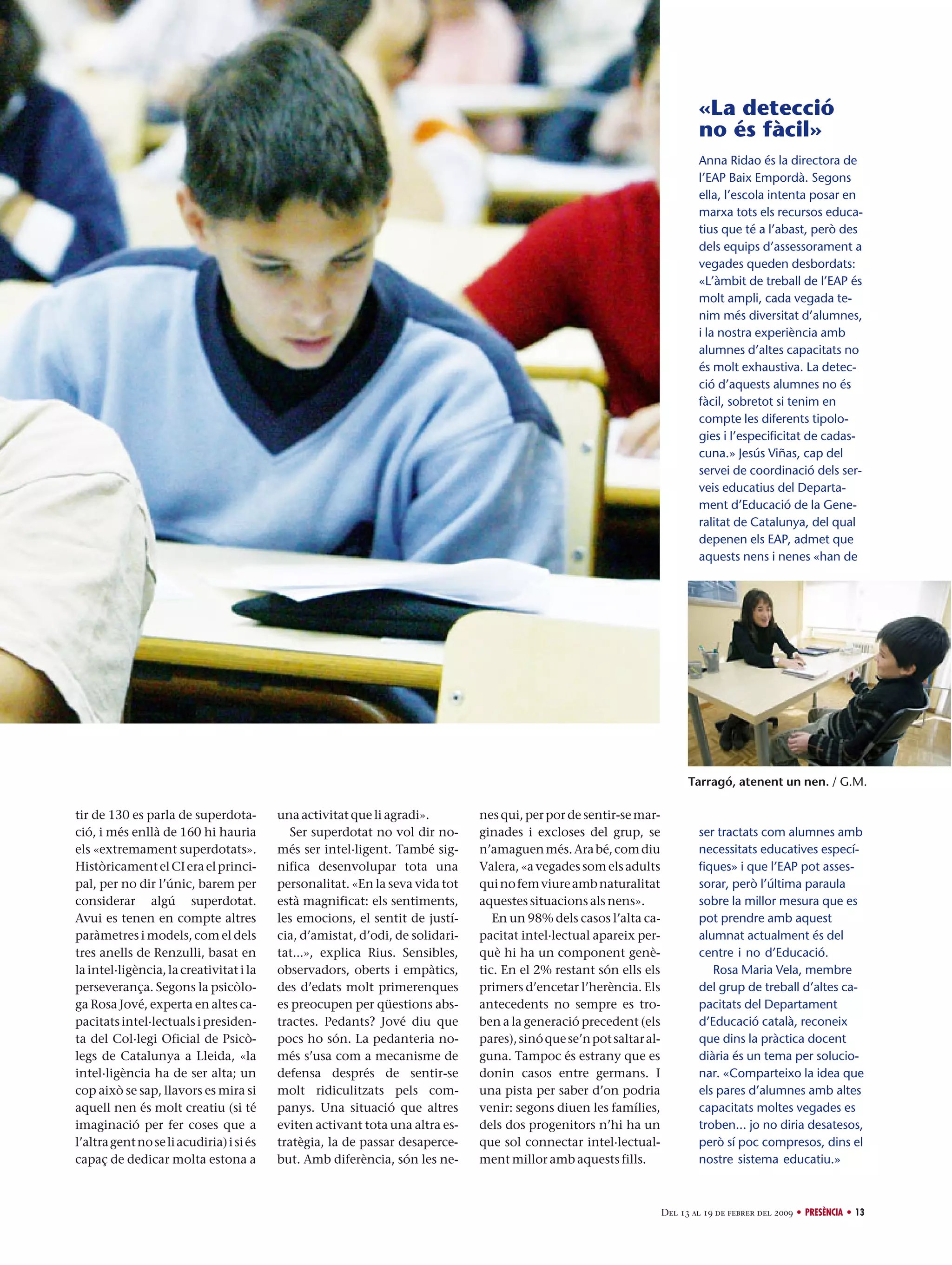 «La detecció
no és fàcil»
Anna Ridao és la directora de
l’EAP Baix Empordà. Segons
ella, l’escola intenta posar en
marxa tots els recursos educatius que té a l’abast, però des
dels equips d’assessorament a
vegades queden desbordats:
«L’àmbit de treball de l’EAP és
molt ampli, cada vegada tenim més diversitat d’alumnes,
i la nostra experiència amb
alumnes d’altes capacitats no
és molt exhaustiva. La detecció d’aquests alumnes no és
fàcil, sobretot si tenim en
compte les diferents tipologies i l’especificitat de cadascuna.» Jesús Viñas, cap del
servei de coordinació dels serveis educatius del Departament d’Educació de la Generalitat de Catalunya, del qual
depenen els EAP, admet que
aquests nens i nenes «han de

Tarragó, atenent un nen. / G.M.

tir de 130 es parla de superdotació, i més enllà de 160 hi hauria
els «extremament superdotats».
Històricament el CI era el principal, per no dir l’únic, barem per
considerar algú superdotat.
Avui es tenen en compte altres
paràmetres i models, com el dels
tres anells de Renzulli, basat en
la intel·ligència, la creativitat i la
perseverança. Segons la psicòloga Rosa Jové, experta en altes capacitats intel·lectuals i presidenta del Col·legi Oficial de Psicòlegs de Catalunya a Lleida, «la
intel·ligència ha de ser alta; un
cop això se sap, llavors es mira si
aquell nen és molt creatiu (si té
imaginació per fer coses que a
l’altra gent no se li acudiria) i si és
capaç de dedicar molta estona a

una activitat que li agradi».
Ser superdotat no vol dir només ser intel·ligent. També significa desenvolupar tota una
personalitat. «En la seva vida tot
està magnificat: els sentiments,
les emocions, el sentit de justícia, d’amistat, d’odi, de solidaritat...», explica Rius. Sensibles,
observadors, oberts i empàtics,
des d’edats molt primerenques
es preocupen per qüestions abstractes. Pedants? Jové diu que
pocs ho són. La pedanteria només s’usa com a mecanisme de
defensa després de sentir-se
molt ridiculitzats pels companys. Una situació que altres
eviten activant tota una altra estratègia, la de passar desapercebut. Amb diferència, són les ne-

nes qui, per por de sentir-se marginades i excloses del grup, se
n’amaguen més. Ara bé, com diu
Valera, «a vegades som els adults
qui no fem viure amb naturalitat
aquestes situacions als nens».
En un 98% dels casos l’alta capacitat intel·lectual apareix perquè hi ha un component genètic. En el 2% restant són ells els
primers d’encetar l’herència. Els
antecedents no sempre es troben a la generació precedent (els
pares), sinó que se’n pot saltar alguna. Tampoc és estrany que es
donin casos entre germans. I
una pista per saber d’on podria
venir: segons diuen les famílies,
dels dos progenitors n’hi ha un
que sol connectar intel·lectualment millor amb aquests fills.

ser tractats com alumnes amb
necessitats educatives específiques» i que l’EAP pot assessorar, però l’última paraula
sobre la millor mesura que es
pot prendre amb aquest
alumnat actualment és del
centre i no d’Educació.
Rosa Maria Vela, membre
del grup de treball d’altes capacitats del Departament
d’Educació català, reconeix
que dins la pràctica docent
diària és un tema per solucionar. «Comparteixo la idea que
els pares d’alumnes amb altes
capacitats moltes vegades es
troben... jo no diria desatesos,
però sí poc compresos, dins el
nostre sistema educatiu.»

Del 13 al 19 de febrer del 2009 • PRESÈNCIA • 13

 