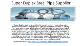 Super Duplex Steel Pipe Supplier
Super Duplex is an austenitic-ferritic iron chromium – nickel alloy with
molybdenum addition. Super duplex pipes are extremely resistant to pitting.
They have an improved tensile strength and have a higher corrosion cracking
resistance at moderate temperatures compared to that of normal duplex steel
pipes. Super duplex steel pipe Supplier also have an impeccable resistance to
erosion corrosion. The main and most pre-eminent feature of super duplex
steel pipes is that it has very high mechanical strength. It is also proven that
welding can be done with more ease on a super duplex steel pipe than a
normal duplex pipe. From the introduction of its first-generation, super duplex
steel pipes have seen a steady increase in popularity.
To know more visit: http://instinox.com/steel-pipes/super-duplex-pipes/
 