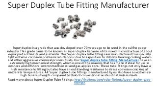 Super Duplex Tube Fitting Manufacturer
Super duplex is a grade that was developed over 70 years ago to be used in the sulfite paper
industry. This grade came to be known as super duplex because of its mixed microstructure of about
equal parts of ferrite and austenite. Our Super duplex tube fittings are manufactured to especially
fight extreme corrosion problems which occur due to exposition to chloride bearing cooling waters
and other aggressive chemical process fluids. Our Super duplex tube fitting Manufacturer have an
extremely high mechanical strength which is one of the reasons that has made it ideal for use in
onshore and offshore environments in oil and gas applications. These tube fittings not only have a
high resistance to fitting but also have an outstanding resistance to stress corrosion cracking at
moderate temperatures. All Super duplex tube fittings manufactured by us also have an extremely
high tensile strength compared to that of conventional austenitic stainless steels.
Read more about Super Duplex Tube Fittings: http://instinox.com/tube-fittings/super-duplex-tube-
fittings/
 