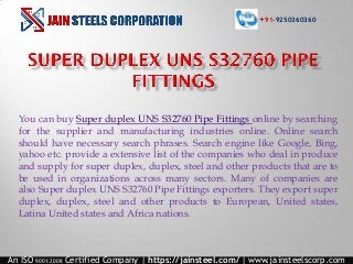 You can buy Super duplex UNS S32760 Pipe Fittings online by searching
for the supplier and manufacturing industries online. Online search
should have necessary search phrases. Search engine like Google, Bing,
yahoo etc. provide a extensive list of the companies who deal in produce
and supply for super duplex, duplex, steel and other products that are to
be used in organizations across many sectors. Many of companies are
also Super duplex UNS S32760 Pipe Fittings exporters. They export super
duplex, duplex, steel and other products to European, United states,
Latina United states and Africa nations.
An ISO 9001:2008 Certified Company | https://jainsteel.com/ | www.jainsteelscorp.com
+91-9250360360
 