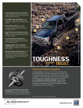 A DUAL ALTERNATORS WITH 357-AMP RATING
  are optional with the all-new 6.7L Turbo Diesel
  engine; they provide 11.5% more peak amperage
  than the previous generation.

B COIL-SPRING FRONT SUSPENSION is part of                                          C
  a heavy-duty, independent Twin I-Beam setup                                                                                                  G
  on 4x2s and a rugged twin-coil monobeam setup
  on 4x4s.

C NEW STEERING SYSTEM on F-250 and
  F-350 4x2s is symmetrical left to right for                          B
  more precise response with better on-center
  steering and control.                                                                                                                    F
                                                                  A
D SOLID FRONT AXLE WITH MANUAL LOCKING
  HUBS is a tried-and-true 4x4 design that delivers
  excellent articulation, dynamic ground clearance




                                                                                                                                                   F-250 XLT SuperCab 4x4 in Dark Blue Pearl with available equipment
  and rugged reliability.

E ALL-NEW TRANSFER CASE SKID PLATE
                                                                                                                                 E
  utilizes high-strength steel for better off-road
  protection with less weight; part of the optional
  FX4 OFF-ROAD Package.

F STANDARD 4-WHEEL ANTI-LOCK BRAKE
  SYSTEM (ABS) uses vented rotors and dual-
  piston calipers for consistent stops, even with the                                                               D
  heaviest loads.

G RIDE AND HANDLING IMPROVEMENTS include
  optimized rear leaf springs and spring rates,
  plus adjustments to the internal valving in all
  pickup shock absorbers, offering a more refined
  ride experience with best-in-class towing and



                                                          TOUGHNESS
  payload capability.



                                                                                           you can
                                                                                                                TRUST.
                                                          Enhanced Off-Road Capability.
                                                          An indisputable fact: There are more F-Series trucks on the
                                                          road with 250,000+ miles than any other brand. So you can
                                                          rest assured the all-new 2011 Super Duty ® is built on a solid
                                                          foundation, one that’s designed to meet most any challenge
                                                          and conquer most any terrain. At the push of a button,
                                                          available NEW HILL DESCENT CONTROL1 helps maintain
                                                          the speed of the truck on steep declines. It allows you to
                                                          concentrate on driving rather than modulating the brakes,
                                                          increasing your off-road confidence.


  An available NEW ELECTRONIC-LOCKING REAR
  DIFFERENTIAL uses a true mechanical dog-clutch
  mechanism to lock both rear axle shafts together so
  they turn at the same speed for maximum traction.

                                                          1
                                                              SRW models with optional FX4 OFF-ROAD Package only.



                                                      ®
      ALL-NEW SUPER DUTY                                                                                                fordvehicles.com
 