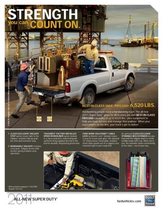 STRENGTH
   you can
                                                                          COUNT ON.
F-250 XL Regular Cab 4x2 in Oxford White with available equipment




                                                                                                                              BEST-IN-CLASS MAX. PAYLOAD:                          6,520 LBS.
                                                                                                                              Hardworking people need a hardworking truck. The all-new
                                                                                                                              2011 Super Duty® gives its all to every job with BEST-IN-CLASS
                                                                              A        B                                      PAYLOAD capability of up to 6520 lbs., plus equipment to
                                                                                                                                                                      1

                                                                                                                              help you load, access and manage that payload. When your
                                                                                                                              reputation’s on the line, your truck’s got to deliver.


      A CLASS-EXCLUSIVE TAILGATE                                                  TOUGHBED® FACTORY-INSTALLED                 FORD WORK SOLUTIONSTM CABLE                 An optional CLASS-EXCLUSIVE
        STEP option stows right in the                                            SPRAY-IN BEDLINER option (below)            LOCK by Master Lock® (below) makes          STOWABLE BED EXTENDER lets you
        tailgate; includes flip-up grab                                           is a class-exclusive, industrial-grade      it easy to secure your gear. The optional   haul with the tailgate down or corral
        bar and skid-resistant step.                                              synthetic lining applied directly to the    10' vinyl-coated, retractable, braided-     smaller loads with it up. When not in
                                                                                  bed for durable, long-lasting protection.   steel cable spools out of a rugged case     use, the extender stows conveniently
      B REMOVABLE TAILGATE includes                                                                                           mounted right in your cargo box.            to the sides – out of your way.
        a key lock. Tailgate Assist with
        torsion spring enables easy
        operation.




      1
                            When properly equipped. F-350 DRW
                            Regular Cab 4x2.



                                                                                                ®
                                                                    ALL-NEW SUPER DUTY                                                                              fordvehicles.com
 