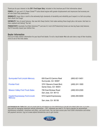 Thank you for your interest in the 2011 Ford Super Duty. Included in this brochure you’ll find information about:
POWER: 6.2L gas and 6.7L Power Stroke™ turbo diesel engine with greater displacement and impressive fuel economy are
all-new Super Duty powerplants.
DURABILITY: Super Duty is built to the extremely high standards of durability and reliability you’d expect in a full-size pickup
that’s Built Ford Tough.
CAPABILITY: Tons of great features, like new Anti-Sway Control, that make working those tough jobs a lot easier. And best-in-
class payload and towing? You bet.
PRODUCTIVITY: Available Ford Work Solutions™ and new 4.2-inch LCD Productivity Screen are two big Super duty features
that’ll favorably impact your bottom line.


Dealer Information
Find up-to-date contact information for your local Ford dealer. To visit a local dealer Web site and view a map of their location,
click on one of the links below.




 Sunnyvale Ford Lincoln Mercury                     650 East El Camino Real                      (800) 621-5451
                                                    Sunnyvale, CA 94087
 Frontier Ford                                      3701 Stevens Creek Blvd.                     (408) 241-1800
                                                    Santa Clara, CA 95051
 Mission Valley Ford Truck Sales                    780 East Brokaw Road                         (408) 933-2300
                                                    San Jose, CA 95112
 Capitol Expressway Ford Lincoln                    919 Capitol Expressway                       (408) 265-6000
 Mercury
                                                    San Jose, CA 95136


EXPERIENCED MY FORD YET? Get an inside look at the benefits of Ford ownership at the My Ford owner Web site. It’s a one-
stop spot for managing important vehicle information – 24/7, whenever you need it. It’s free to register for personalized
maintenance schedules, incentives and offers, and much more. You can even access your Ford Credit information and online
bill payment services. Log on to www.myford.fordvehicles.com to get started.
 