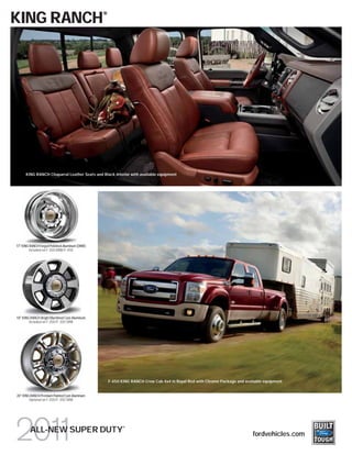 KING RANCH                                      ®




      KING RANCH Chaparral Leather Seats and Black interior with available equipment




17" KING RANCH Forged Polished-Aluminum (DRW)
        Included on F-350 DRW/F-450




18" KING RANCH Bright Machined Cast-Aluminum
        Included on F-250/F-350 SRW




                                                    F-450 KING RANCH Crew Cab 4x4 in Royal Red with Chrome Package and available equipment


20" KING RANCH Premium Painted Cast-Aluminum
        Optional on F-250/F-350 SRW




                                                           ®
         ALL-NEW SUPER DUTY                                                                                                fordvehicles.com
 