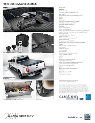 FORD CUSTOM ACCESSORIES
                                                                        Also available:
                                                                        Appearance
                                                                        Chrome Exhaust Tip
                                                                        Ford Custom Graphics by Original Wraps,TM Inc.3
                                                                        Bed Products
                                                                        Retractable Stake Pocket Tie-Down by Bull Accessories 3
                                                                        Bed Mat
                                                                        Bedliners
                                                                        Bed Extender
                                                                        Sport Liner Carpeted Bed Protection by BedRugTM3
                                                                        Soft Roll-Up Tonneau Cover by TruXedo®3
                                                                        Hard-Folding Tonneau Cover by REV®3
                                                                        Electronics
                                                                        Backup Alarm by ECCO®3
                                                                        Backup Camera by Audio Vox®3
NEW 5th Wheel Hitch Kit 1,2                                             Front or Rear Bumper-Mounted Parking Assist System by EchoMaster®3
                                                                        HitchScanTM Rear Park Assist Sensor and Hitch Step by EchoMaster®3
                                                                        Keyless Entry Keypad
                                                                        Personal Navigation Device by Garmin®3
                                                                        Remote Start Systems
                                                                        GPS Tracking and Recovery by SmartAlertTM3
                                                                        Vehicle Security System
                                                                        Family Entertainment by INViSiONTM3
                                                                        Windshield Wiper De-Icer and Debris Cleaner by Wiper Shaker 3
                                                                        Exterior
                                                                        Retractable Cable Lock by Master Lock®3
                                                                        Hood Deflectors
                                                                        Side Window Deflectors
                                                                        Chrome Hitch Balls
                                                                        Hitch Ball Mounts
NEW Gooseneck Hitch Kit2                       All-Weather Floor Mats
                                                                        Racks, Carriers and Cargo Holders by THULE®3
                                                                        Sportz® Truck Tents by Napier 3
                                                                        Step Bars
                                                                        Interior
                                                                        Ashcup with or without Lighter Element
                                                                        Interior Soft Cargo Cooler Bag
                                                                        Interior Soft Cargo Organizers (large and standard sizes)
                                                                        Leather-Trimmed Interior Seating by Katzkin®3
                                                                        Protective Seat Covers by Covercraft®3
                                                                        Wheels
                                                                        Wheel Covers, Stainless Steel, by PhoenixTM3
                                                                        Wheel Locks
                                                                        1
                                                                         Shown with a spray-in bedliner.
                                                                        2
                                                                         Only for use with 8' bed.
                                                                        3
                                                                         Ford Licensed Accessories.

Soft-Folding Tonneau Cover
by Advantage3
                                                                        To learn more about Ford Custom Accessories and
                                                                        to buy them online, visit fordaccessories.com.

                                                                        Genuine Ford Accessories will be warranted for whichever provides you the greatest
                                                                        benefit: 12 months or 12,000 miles (whichever occurs first), or the remainder of your
                                                                        Bumper-to-Bumper 3-year/36,000-mile New Vehicle Limited Warranty. Contact your local
                                                                        Ford Dealer for details and a copy of the limited warranty. Ford Licensed Accessories (FLA)
                                                                        are warranted by the accessory manufacturer’s warranty. Ford Licensed Accessories are
                                                                        fully designed and developed by the accessory manufacturer and have not been designed
                                                                        or tested to Ford Motor Company engineering requirements. Contact your Ford Dealer for
                                                                        details regarding the manufacturer’s limited warranty and/or a copy of the FLA product
                                                                        limited warranty offered by the accessory manufacturer.




Commercial-Grade Tool/Cargo Boxes by Delta®3            Splash Guards




                                                 ®
           ALL-NEW SUPER DUTY                                                                      fordvehicles.com
 