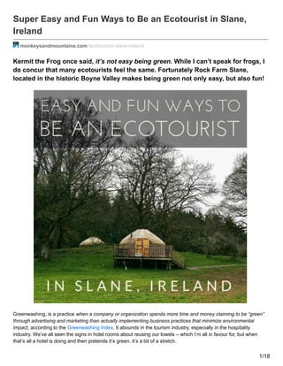 Super Easy and Fun Ways to Be an Ecotourist in Slane,
Ireland
monkeysandmountains.com /ecotourism-slane-ireland
Kermit the Frog once said, it’s not easy being green. While I can’t speak for frogs, I
do concur that many ecotourists feel the same. Fortunately Rock Farm Slane,
located in the historic Boyne Valley makes being green not only easy, but also fun!
Greenwashing, is a practice when a company or organization spends more time and money claiming to be “green”
through advertising and marketing than actually implementing business practices that minimize environmental
impact, according to the Greenwashing Index. It abounds in the tourism industry, especially in the hospitality
industry. We’ve all seen the signs in hotel rooms about reusing our towels – which I’m all in favour for, but when
that’s all a hotel is doing and then pretends it’s green, it’s a bit of a stretch.
1/18
 