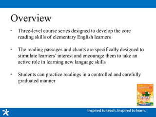 Overview
• Three-level course series designed to develop the core
reading skills of elementary English learners
• The reading passages and chants are specifically designed to
stimulate learners’ interest and encourage them to take an
active role in learning new language skills
• Students can practice readings in a controlled and carefully
graduated manner
 