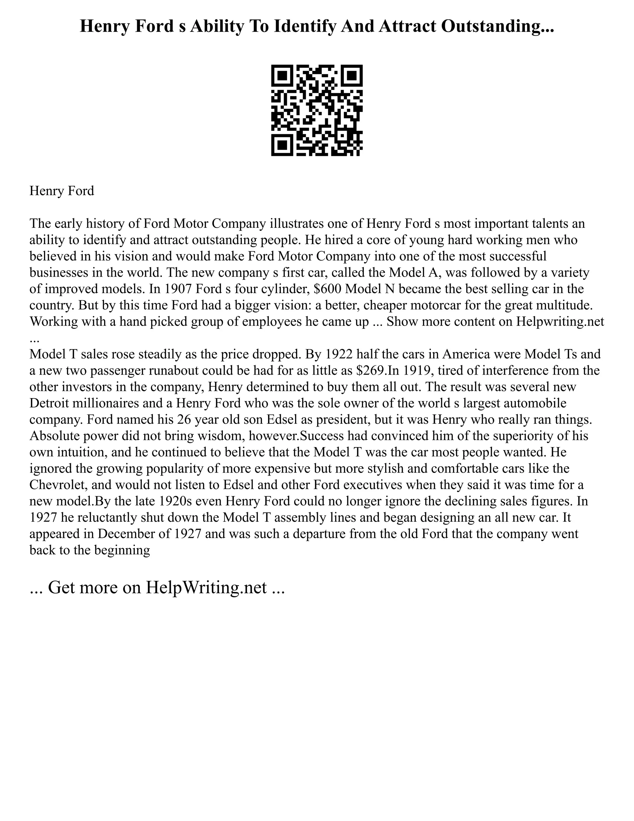 Henry Ford s Ability To Identify And Attract Outstanding...
Henry Ford
The early history of Ford Motor Company illustrates one of Henry Ford s most important talents an
ability to identify and attract outstanding people. He hired a core of young hard working men who
believed in his vision and would make Ford Motor Company into one of the most successful
businesses in the world. The new company s first car, called the Model A, was followed by a variety
of improved models. In 1907 Ford s four cylinder, $600 Model N became the best selling car in the
country. But by this time Ford had a bigger vision: a better, cheaper motorcar for the great multitude.
Working with a hand picked group of employees he came up ... Show more content on Helpwriting.net
...
Model T sales rose steadily as the price dropped. By 1922 half the cars in America were Model Ts and
a new two passenger runabout could be had for as little as $269.In 1919, tired of interference from the
other investors in the company, Henry determined to buy them all out. The result was several new
Detroit millionaires and a Henry Ford who was the sole owner of the world s largest automobile
company. Ford named his 26 year old son Edsel as president, but it was Henry who really ran things.
Absolute power did not bring wisdom, however.Success had convinced him of the superiority of his
own intuition, and he continued to believe that the Model T was the car most people wanted. He
ignored the growing popularity of more expensive but more stylish and comfortable cars like the
Chevrolet, and would not listen to Edsel and other Ford executives when they said it was time for a
new model.By the late 1920s even Henry Ford could no longer ignore the declining sales figures. In
1927 he reluctantly shut down the Model T assembly lines and began designing an all new car. It
appeared in December of 1927 and was such a departure from the old Ford that the company went
back to the beginning
... Get more on HelpWriting.net ...
 