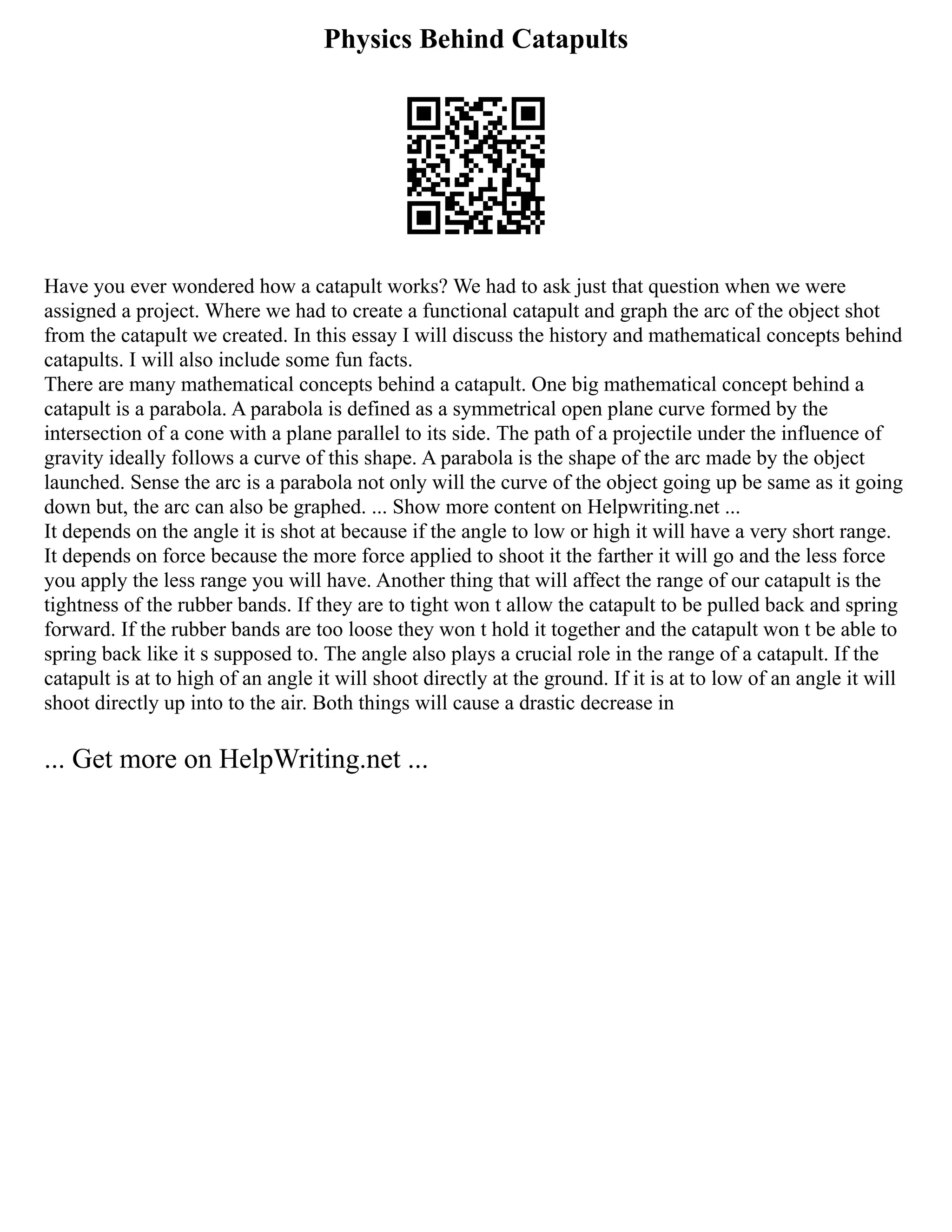 Physics Behind Catapults
Have you ever wondered how a catapult works? We had to ask just that question when we were
assigned a project. Where we had to create a functional catapult and graph the arc of the object shot
from the catapult we created. In this essay I will discuss the history and mathematical concepts behind
catapults. I will also include some fun facts.
There are many mathematical concepts behind a catapult. One big mathematical concept behind a
catapult is a parabola. A parabola is defined as a symmetrical open plane curve formed by the
intersection of a cone with a plane parallel to its side. The path of a projectile under the influence of
gravity ideally follows a curve of this shape. A parabola is the shape of the arc made by the object
launched. Sense the arc is a parabola not only will the curve of the object going up be same as it going
down but, the arc can also be graphed. ... Show more content on Helpwriting.net ...
It depends on the angle it is shot at because if the angle to low or high it will have a very short range.
It depends on force because the more force applied to shoot it the farther it will go and the less force
you apply the less range you will have. Another thing that will affect the range of our catapult is the
tightness of the rubber bands. If they are to tight won t allow the catapult to be pulled back and spring
forward. If the rubber bands are too loose they won t hold it together and the catapult won t be able to
spring back like it s supposed to. The angle also plays a crucial role in the range of a catapult. If the
catapult is at to high of an angle it will shoot directly at the ground. If it is at to low of an angle it will
shoot directly up into to the air. Both things will cause a drastic decrease in
... Get more on HelpWriting.net ...
 