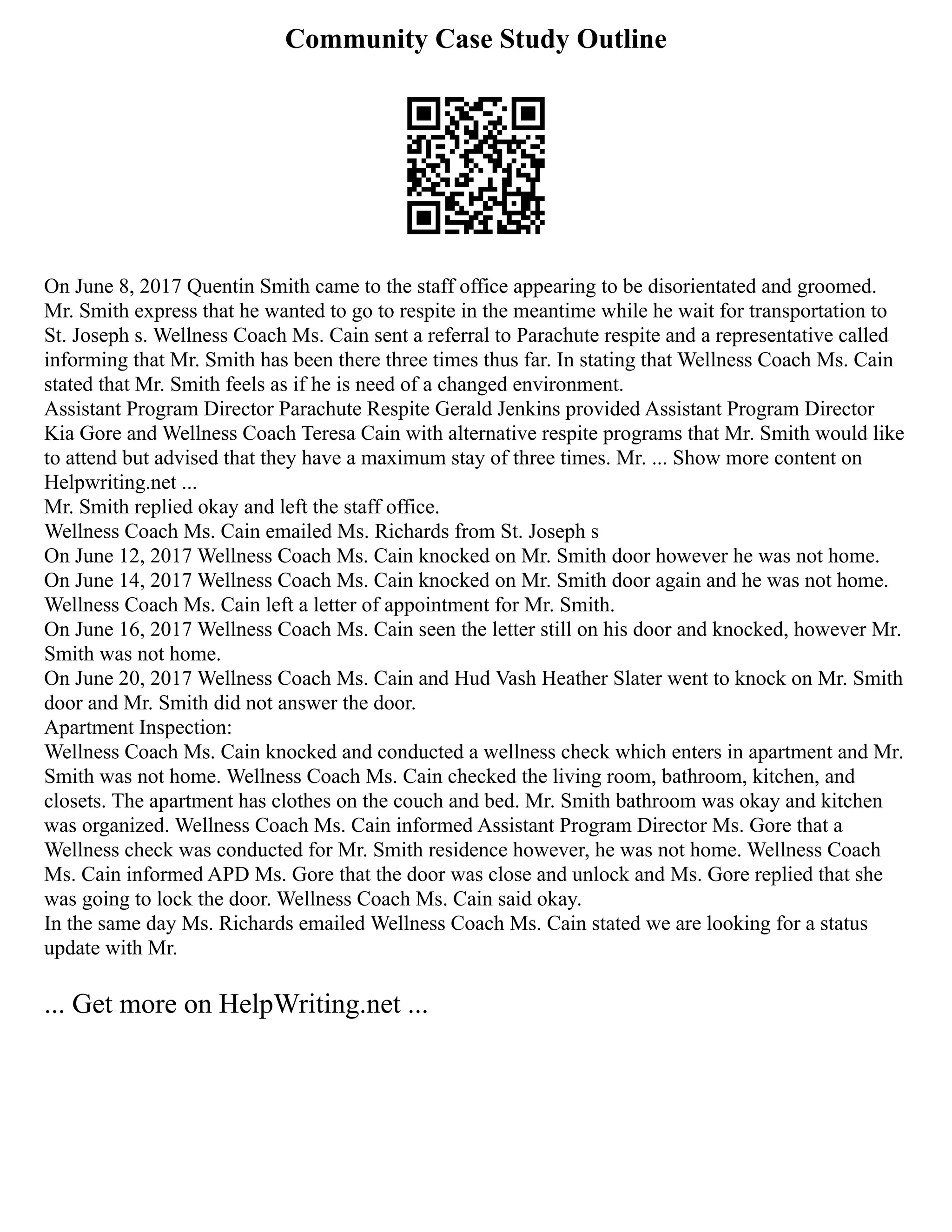 Community Case Study Outline
On June 8, 2017 Quentin Smith came to the staff office appearing to be disorientated and groomed.
Mr. Smith express that he wanted to go to respite in the meantime while he wait for transportation to
St. Joseph s. Wellness Coach Ms. Cain sent a referral to Parachute respite and a representative called
informing that Mr. Smith has been there three times thus far. In stating that Wellness Coach Ms. Cain
stated that Mr. Smith feels as if he is need of a changed environment.
Assistant Program Director Parachute Respite Gerald Jenkins provided Assistant Program Director
Kia Gore and Wellness Coach Teresa Cain with alternative respite programs that Mr. Smith would like
to attend but advised that they have a maximum stay of three times. Mr. ... Show more content on
Helpwriting.net ...
Mr. Smith replied okay and left the staff office.
Wellness Coach Ms. Cain emailed Ms. Richards from St. Joseph s
On June 12, 2017 Wellness Coach Ms. Cain knocked on Mr. Smith door however he was not home.
On June 14, 2017 Wellness Coach Ms. Cain knocked on Mr. Smith door again and he was not home.
Wellness Coach Ms. Cain left a letter of appointment for Mr. Smith.
On June 16, 2017 Wellness Coach Ms. Cain seen the letter still on his door and knocked, however Mr.
Smith was not home.
On June 20, 2017 Wellness Coach Ms. Cain and Hud Vash Heather Slater went to knock on Mr. Smith
door and Mr. Smith did not answer the door.
Apartment Inspection:
Wellness Coach Ms. Cain knocked and conducted a wellness check which enters in apartment and Mr.
Smith was not home. Wellness Coach Ms. Cain checked the living room, bathroom, kitchen, and
closets. The apartment has clothes on the couch and bed. Mr. Smith bathroom was okay and kitchen
was organized. Wellness Coach Ms. Cain informed Assistant Program Director Ms. Gore that a
Wellness check was conducted for Mr. Smith residence however, he was not home. Wellness Coach
Ms. Cain informed APD Ms. Gore that the door was close and unlock and Ms. Gore replied that she
was going to lock the door. Wellness Coach Ms. Cain said okay.
In the same day Ms. Richards emailed Wellness Coach Ms. Cain stated we are looking for a status
update with Mr.
... Get more on HelpWriting.net ...
 