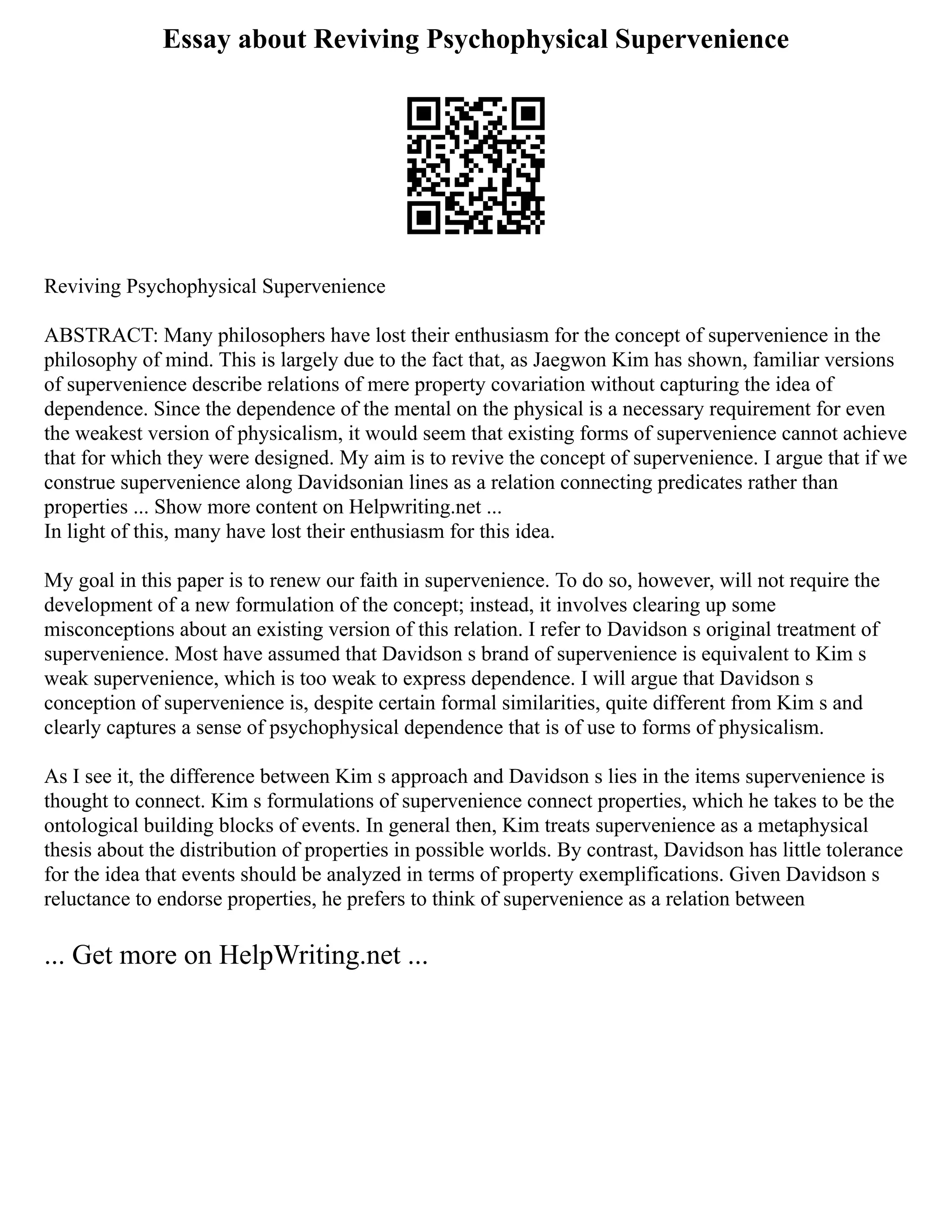 Essay about Reviving Psychophysical Supervenience
Reviving Psychophysical Supervenience
ABSTRACT: Many philosophers have lost their enthusiasm for the concept of supervenience in the
philosophy of mind. This is largely due to the fact that, as Jaegwon Kim has shown, familiar versions
of supervenience describe relations of mere property covariation without capturing the idea of
dependence. Since the dependence of the mental on the physical is a necessary requirement for even
the weakest version of physicalism, it would seem that existing forms of supervenience cannot achieve
that for which they were designed. My aim is to revive the concept of supervenience. I argue that if we
construe supervenience along Davidsonian lines as a relation connecting predicates rather than
properties ... Show more content on Helpwriting.net ...
In light of this, many have lost their enthusiasm for this idea.
My goal in this paper is to renew our faith in supervenience. To do so, however, will not require the
development of a new formulation of the concept; instead, it involves clearing up some
misconceptions about an existing version of this relation. I refer to Davidson s original treatment of
supervenience. Most have assumed that Davidson s brand of supervenience is equivalent to Kim s
weak supervenience, which is too weak to express dependence. I will argue that Davidson s
conception of supervenience is, despite certain formal similarities, quite different from Kim s and
clearly captures a sense of psychophysical dependence that is of use to forms of physicalism.
As I see it, the difference between Kim s approach and Davidson s lies in the items supervenience is
thought to connect. Kim s formulations of supervenience connect properties, which he takes to be the
ontological building blocks of events. In general then, Kim treats supervenience as a metaphysical
thesis about the distribution of properties in possible worlds. By contrast, Davidson has little tolerance
for the idea that events should be analyzed in terms of property exemplifications. Given Davidson s
reluctance to endorse properties, he prefers to think of supervenience as a relation between
... Get more on HelpWriting.net ...
 