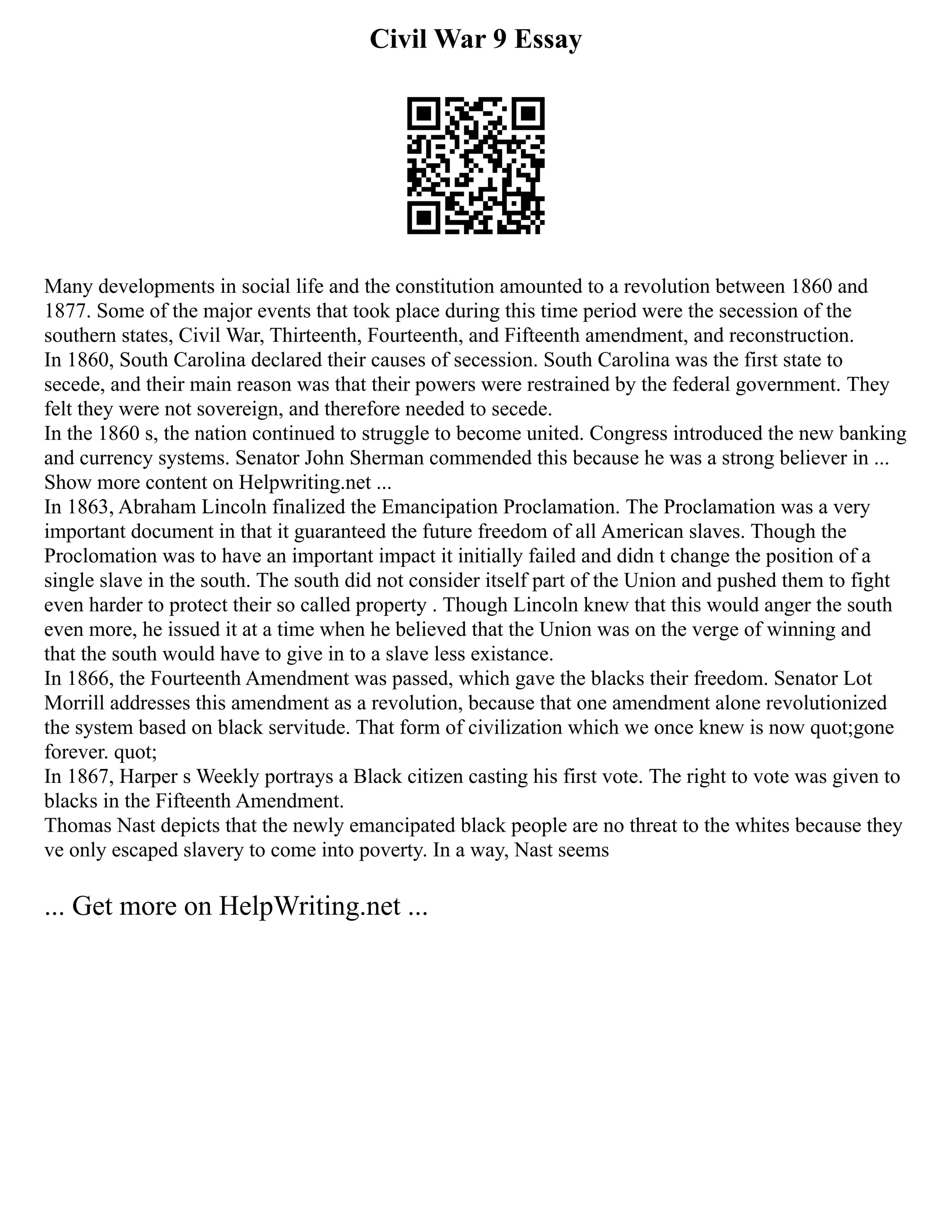Civil War 9 Essay
Many developments in social life and the constitution amounted to a revolution between 1860 and
1877. Some of the major events that took place during this time period were the secession of the
southern states, Civil War, Thirteenth, Fourteenth, and Fifteenth amendment, and reconstruction.
In 1860, South Carolina declared their causes of secession. South Carolina was the first state to
secede, and their main reason was that their powers were restrained by the federal government. They
felt they were not sovereign, and therefore needed to secede.
In the 1860 s, the nation continued to struggle to become united. Congress introduced the new banking
and currency systems. Senator John Sherman commended this because he was a strong believer in ...
Show more content on Helpwriting.net ...
In 1863, Abraham Lincoln finalized the Emancipation Proclamation. The Proclamation was a very
important document in that it guaranteed the future freedom of all American slaves. Though the
Proclomation was to have an important impact it initially failed and didn t change the position of a
single slave in the south. The south did not consider itself part of the Union and pushed them to fight
even harder to protect their so called property . Though Lincoln knew that this would anger the south
even more, he issued it at a time when he believed that the Union was on the verge of winning and
that the south would have to give in to a slave less existance.
In 1866, the Fourteenth Amendment was passed, which gave the blacks their freedom. Senator Lot
Morrill addresses this amendment as a revolution, because that one amendment alone revolutionized
the system based on black servitude. That form of civilization which we once knew is now quot;gone
forever. quot;
In 1867, Harper s Weekly portrays a Black citizen casting his first vote. The right to vote was given to
blacks in the Fifteenth Amendment.
Thomas Nast depicts that the newly emancipated black people are no threat to the whites because they
ve only escaped slavery to come into poverty. In a way, Nast seems
... Get more on HelpWriting.net ...
 