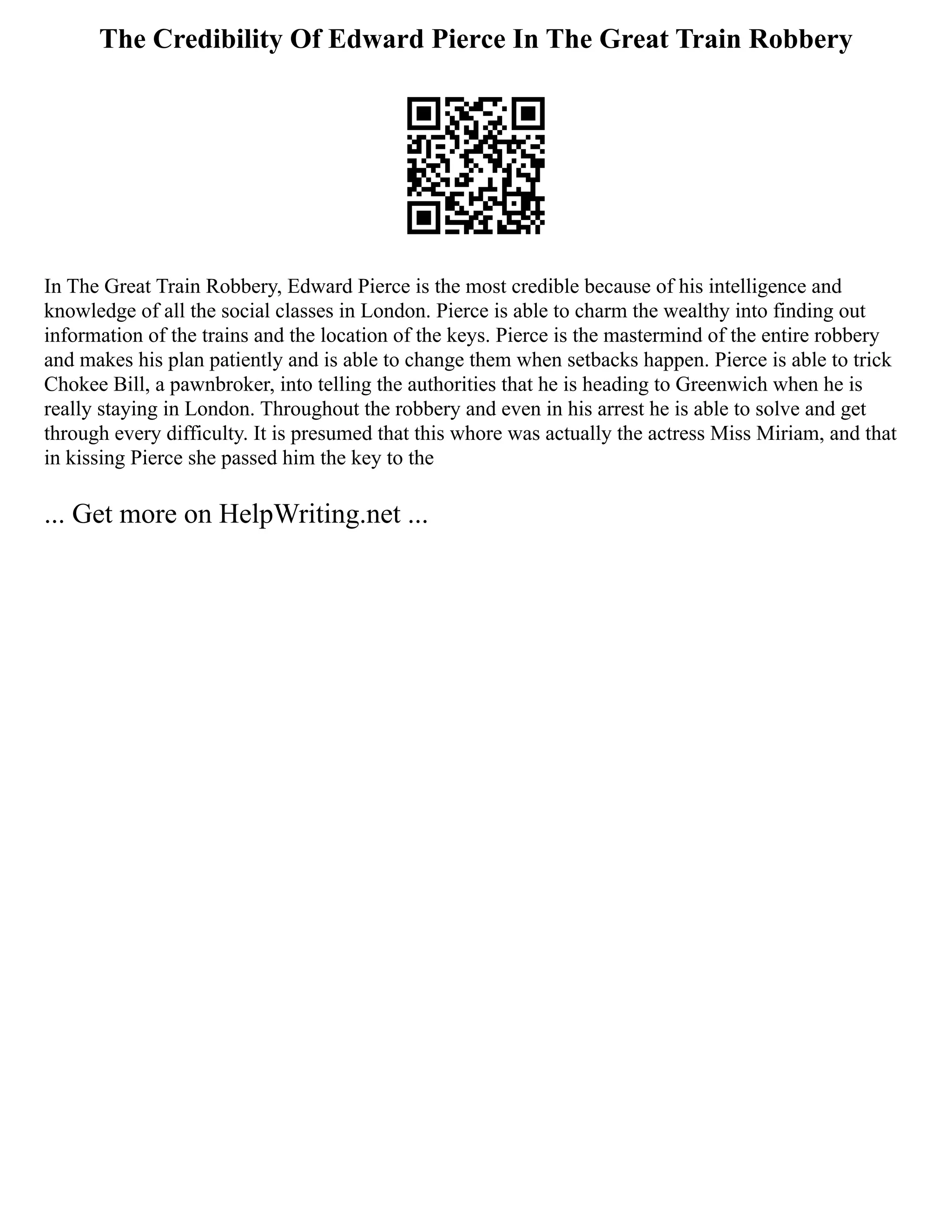 The Credibility Of Edward Pierce In The Great Train Robbery
In The Great Train Robbery, Edward Pierce is the most credible because of his intelligence and
knowledge of all the social classes in London. Pierce is able to charm the wealthy into finding out
information of the trains and the location of the keys. Pierce is the mastermind of the entire robbery
and makes his plan patiently and is able to change them when setbacks happen. Pierce is able to trick
Chokee Bill, a pawnbroker, into telling the authorities that he is heading to Greenwich when he is
really staying in London. Throughout the robbery and even in his arrest he is able to solve and get
through every difficulty. It is presumed that this whore was actually the actress Miss Miriam, and that
in kissing Pierce she passed him the key to the
... Get more on HelpWriting.net ...
 