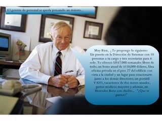 Muy Bien,  ¡ Te propongo lo siguiente:   Un puesto en la Dirección de Sistemas con 10 personas a tu cargo y tres secretarias para ti solo. Te ofrezco US$7.000 semanales libres de todo; un bono anual de $150,000 dólares, Una oficina privada en el piso 27 del edificio con vista a la ciudad y un lugar para estacionarte junto a los demás directores; un portátil VAIO, vacaciones de dos meses anuales, gastos médicos mayores y además, un Mercedes Benz con chofer...   "¿Que te parece?"  El gerente de personal se queda pensando un minuto... 